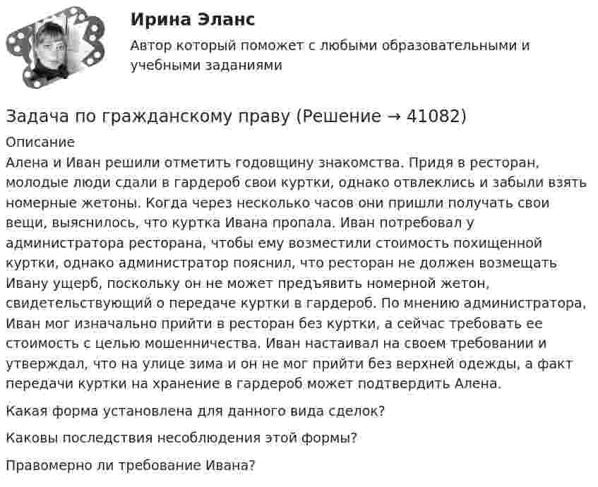      
          Описание
          Алена и Иван решили отметить годовщину знакомства. Придя в ресторан, молодые люди сдали в гардероб свои куртки, однако отвлеклись и забыли взять номерные жетоны. Когда через несколько часов они пришли получать свои вещи, выяснилось, что куртка Ивана пропала. Иван потребовал у администратора ресторана, чтобы ему возместили стоимость похищенной куртки, однако администратор пояснил, что ресторан не должен возмещать Ивану ущерб, поскольку он не может предъявить номерной жетон, свидетельствующий о передаче куртки в гардероб. По мнению администратора, Иван мог изначально прийти в ресторан без куртки, а сейчас требовать ее стоимость с целью мошенничества. Иван настаивал на своем требовании и утверждал, что на улице зима и он не мог прийти без верхней одежды, а факт передачи куртки на хранение в гардероб может подтвердить Алена. Какая форма установлена для данного вида сделок? Каковы последствия несоблюдения этой формы? Правомерно ли требование Ивана?  
            
            
            Задача по гражданскому правуЗадача по гражданскому правуЗадача по гражданскому правуЗадача по гражданскому правуЗадача по гражданскому правуЗадача по гражданскому правуЗадача по гражданскому правуЗадача по гражданскому правуЗадача по гражданскому правуЗадача по гражданскому правуЗадача по гражданскому правуЗадача по гражданскому правуЗадача по гражданскому правуЗадача по гражданскому праву