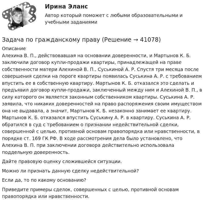      
          Описание
          Алехина В. П., действовавшая на основании доверенности, и Мартынов К. Б. заключили договор купли-продажи квартиры, принадлежащей на праве собственности матери Алехиной В. П., Суськиной А. Р. Спустя три месяца после совершения сделки на пороге квартиры появилась Суськина А. Р. с требованием впустить ее в собственную квартиру. Мартынов К. Б. отказался это сделать и предъявил договор купли-продажи, заключенный между ним и Алехиной В. П., в силу которого он является законным собственником квартиры. Суськина А. Р. заявила, что никаких доверенностей на право распоряжения своим имуществом она не выдавала, а значит, Мартынов К. Б. незаконно занимает ее квартиру. Мартынов К. Б. отказался впустить Суськину А. Р. в квартиру. Суськина А. Р. обратился в суд с требованием о признании недействительной сделки, совершенной с целью, противной основам правопорядка или нравственности, в порядке ст. 169 ГК РФ. В ходе рассмотрения дела было установлено, что Алехина В. П. при заключении договора действительно использовала поддельную доверенность. Дайте правовую оценку сложившейся ситуации. Можно ли признать данную сделку недействительной? Если да, то по какому основанию? Приведите примеры сделок, совершенных с целью, противной основам правопорядка или нравственности.  
            
            
            Задача по гражданскому правуЗадача по гражданскому правуЗадача по гражданскому правуЗадача по гражданскому правуЗадача по гражданскому правуЗадача по гражданскому правуЗадача по гражданскому правуЗадача по гражданскому правуЗадача по гражданскому правуЗадача по гражданскому правуЗадача по гражданскому правуЗадача по гражданскому правуЗадача по гражданскому правуЗадача по гражданскому праву
