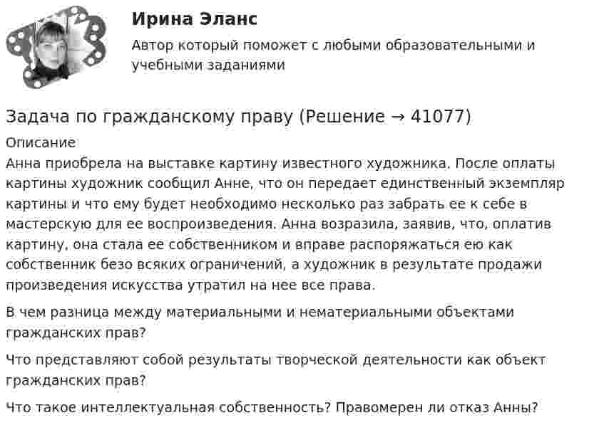      
          Описание
          Анна приобрела на выставке картину известного художника. После оплаты картины художник сообщил Анне, что он передает единственный экземпляр картины и что ему будет необходимо несколько раз забрать ее к себе в мастерскую для ее воспроизведения. Анна возразила, заявив, что, оплатив картину, она стала ее собственником и вправе распоряжаться ею как собственник безо всяких ограничений, а художник в результате продажи произведения искусства утратил на нее все права.	В чем разница между материальными и нематериальными объектами гражданских прав?	Что представляют собой результаты творческой деятельности как объект гражданских прав?	Что такое интеллектуальная собственность? Правомерен ли отказ Анны?  
            
            
            Задача по гражданскому правуЗадача по гражданскому правуЗадача по гражданскому правуЗадача по гражданскому правуЗадача по гражданскому правуЗадача по гражданскому правуЗадача по гражданскому правуЗадача по гражданскому правуЗадача по гражданскому правуЗадача по гражданскому правуЗадача по гражданскому правуЗадача по гражданскому правуЗадача по гражданскому правуЗадача по гражданскому праву
