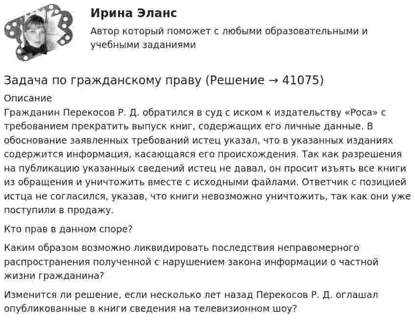      
          Описание
          Гражданин Перекосов Р. Д. обратился в суд с иском к издательству «Роса» с требованием прекратить выпуск книг, содержащих его личные данные. В обоснование заявленных требований истец указал, что в указанных изданиях содержится информация, касающаяся его происхождения. Так как разрешения на публикацию указанных сведений истец не давал, он просит изъять все книги из обращения и уничтожить вместе с исходными файлами. Ответчик с позицией истца не согласился, указав, что книги невозможно уничтожить, так как они уже поступили в продажу.	Кто прав в данном споре?	Каким образом возможно ликвидировать последствия неправомерного распространения полученной с нарушением закона информации о частной жизни гражданина?	Изменится ли решение, если несколько лет назад Перекосов Р. Д. оглашал опубликованные в книги сведения на телевизионном шоу?  
            
            
            Задача по гражданскому правуЗадача по гражданскому правуЗадача по гражданскому правуЗадача по гражданскому правуЗадача по гражданскому правуЗадача по гражданскому правуЗадача по гражданскому правуЗадача по гражданскому правуЗадача по гражданскому правуЗадача по гражданскому правуЗадача по гражданскому правуЗадача по гражданскому правуЗадача по гражданскому правуЗадача по гражданскому праву