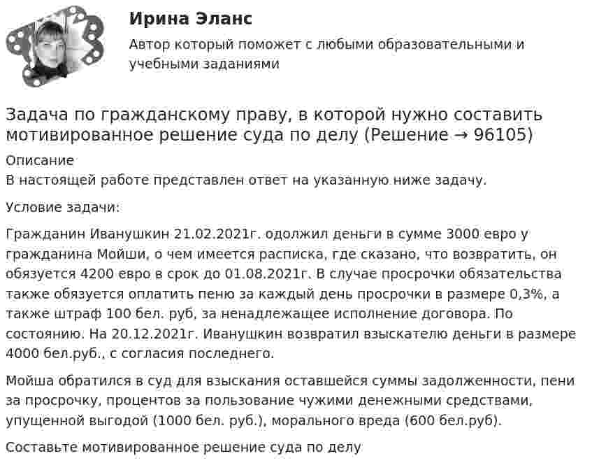      
            Описание
            В настоящей работе представлен ответ на указанную ниже задачу.Условие задачи:	Гражданин Иванушкин 21.02.2021г. одолжил деньги в сумме 3000 евро у гражданина Мойши, о чем имеется расписка, где сказано, что возвратить, он обязуется 4200 евро в срок до 01.08.2021г. В случае просрочки обязательства также обязуется оплатить пеню за каждый день просрочки в размере 0,3%, а также штраф 100 бел. руб, за ненадлежащее исполнение договора. По состоянию. На 20.12.2021г. Иванушкин возвратил взыскателю деньги в размере 4000 бел.руб., с согласия последнего.	Мойша обратился в суд для взыскания оставшейся суммы задолженности, пени за просрочку, процентов за пользование чужими денежными средствами, упущенной выгодой (1000 бел. руб.), морального вреда (600 бел.руб).	Составьте мотивированное решение суда по делу   
            
            
            ЗАДАЧА ПО ГРАЖДАНСКОМУ ПРАВУЗадача по гражданскому праву, в которой нужно составить мотивированное решение суда по делуЗадача по гражданскому праву о поручительствеЗадача по гражданскому праву (юридические лица)Задача по гражданскому праву (юридические лица)Задача по гражданскому праву (юридические лица)Задача по гражданскому праву (юридические лица)ЗАДАЧА ПО ГРАЖДАНСКОМУ ПРАВУЗАДАЧА ПО ГРАЖДАНСКОМУ ПРАВУЗАДАЧА ПО ГРАЖДАНСКОМУ ПРАВУЗАДАЧА ПО ГРАЖДАНСКОМУ ПРАВУЗАДАЧА ПО ГРАЖДАНСКОМУ ПРАВУЗАДАЧА ПО ГРАЖДАНСКОМУ ПРАВУЗАДАЧА ПО ГРАЖДАНСКОМУ ПРАВУ