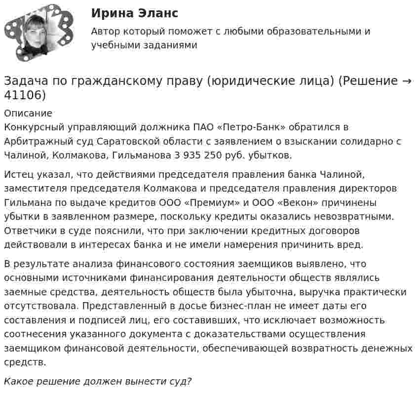      
          Описание
          Конкурсный управляющий должника ПАО «Петро-Банк» обратился в Арбитражный суд Саратовской области с заявлением о взыскании солидарно с Чалиной, Колмакова, Гильманова 3 935 250 руб. убытков.	Истец указал, что действиями председателя правления банка Чалиной, заместителя председателя Колмакова и председателя правления директоров Гильмана по выдаче кредитов ООО «Премиум» и ООО «Векон» причинены убытки в заявленном размере, поскольку кредиты оказались невозвратными. Ответчики в суде пояснили, что при заключении кредитных договоров действовали в интересах банка и не имели намерения причинить вред.	В результате анализа финансового состояния заемщиков выявлено, что основными источниками финансирования деятельности обществ являлись заемные средства, деятельность обществ была убыточна, выручка практически отсутствовала. Представленный в досье бизнес-план не имеет даты его составления и подписей лиц, его составивших, что исключает возможность соотнесения указанного документа с доказательствами осуществления заемщиком финансовой деятельности, обеспечивающей возвратность денежных средств. Какое решение должен вынести суд?  
            
            
            Задача по гражданскому праву (юридические лица)Задача по гражданскому праву (юридические лица)Задача по гражданскому праву (юридические лица)Задача по гражданскому праву (юридические лица)Задача по гражданскому процессу РБЗадача по дискретной математикеЗадача по дисциплине Международное правоЗадача по гражданскому праву (юридические лица)Задача по гражданскому праву (юридические лица)Задача по гражданскому праву (юридические лица)Задача по гражданскому праву (юридические лица)Задача по гражданскому праву (юридические лица)Задача по гражданскому праву (юридические лица)Задача по гражданскому праву (юридические лица)
