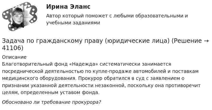      
          Описание
          	Благотворительный фонд «Надежда» систематически занимается посреднической деятельностью по купле-продаже автомобилей и поставкам медицинского оборудования. Прокурор обратился в суд с заявлением о признании указанной деятельности незаконной, поскольку она противоречит целям, определенным уставом фонда. Обосновано ли требование прокурора?  
            
            
            Задача по гражданскому праву (юридические лица)Задача по гражданскому праву (юридические лица)Задача по гражданскому праву (юридические лица)Задача по гражданскому праву (юридические лица)Задача по гражданскому праву (юридические лица)Задача по гражданскому праву (юридические лица)Задача по гражданскому праву (юридические лица)ЗАДАЧА ПО ГРАЖДАНСКОМУ ПРАВУЗАДАЧА ПО ГРАЖДАНСКОМУ ПРАВУЗАДАЧА ПО ГРАЖДАНСКОМУ ПРАВУЗАДАЧА ПО ГРАЖДАНСКОМУ ПРАВУЗАДАЧА ПО ГРАЖДАНСКОМУ ПРАВУЗадача по гражданскому праву, в которой нужно составить мотивированное решение суда по делуЗадача по гражданскому праву о поручительстве