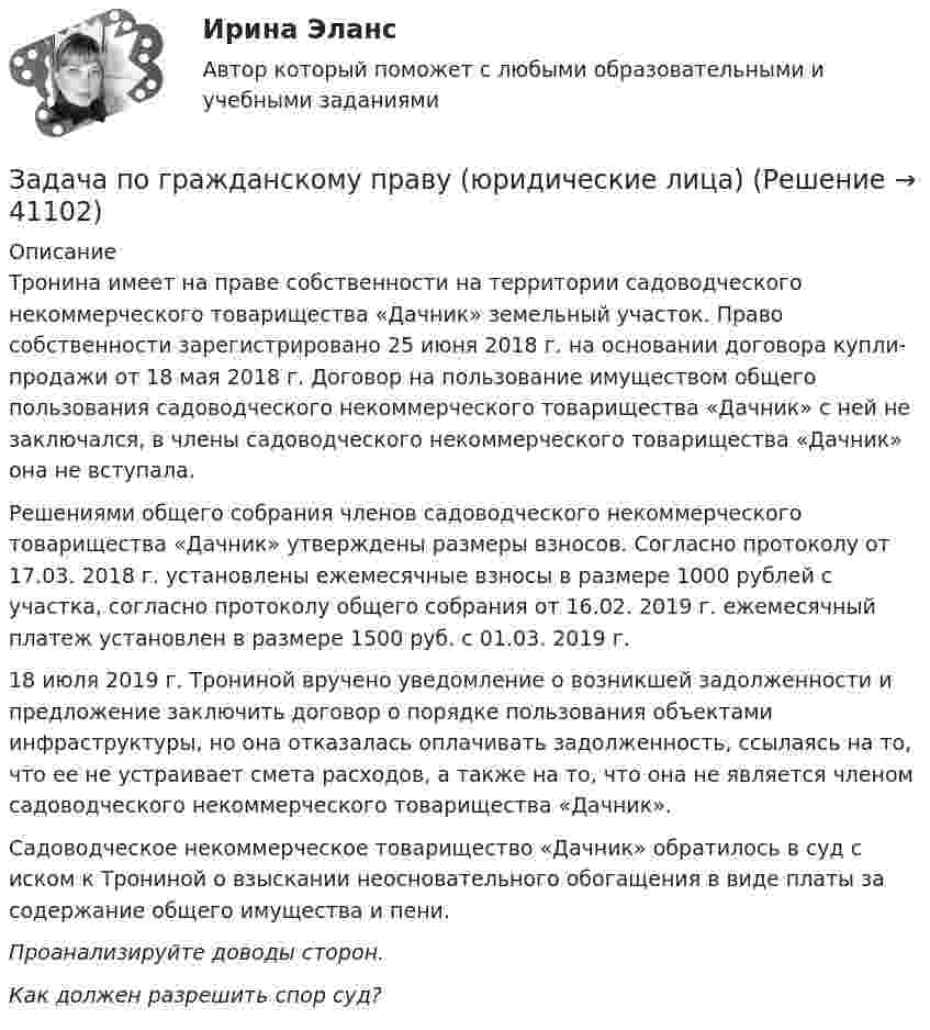      
          Описание
          Тронина имеет на праве собственности на территории садоводческого некоммерческого товарищества «Дачник» земельный участок. Право собственности зарегистрировано 25 июня 2018 г. на основании договора купли-продажи от 18 мая 2018  г. Договор на пользование имуществом общего пользования садоводческого некоммерческого товарищества «Дачник» с ней не заключался, в члены садоводческого некоммерческого товарищества «Дачник» она не вступала.	Решениями общего собрания членов садоводческого некоммерческого товарищества «Дачник» утверждены размеры взносов. Согласно протоколу от 17.03. 2018 г. установлены ежемесячные взносы в размере 1000 рублей с участка, согласно протоколу общего собрания от 16.02. 2019 г. ежемесячный платеж установлен в размере 1500 руб. с 01.03. 2019 г.	18 июля 2019 г. Трониной вручено уведомление о возникшей задолженности и предложение заключить договор о порядке пользования объектами инфраструктуры, но она отказалась оплачивать задолженность, ссылаясь на то, что ее не устраивает смета расходов, а также на то, что она не является членом садоводческого некоммерческого товарищества «Дачник». 	 Садоводческое некоммерческое товарищество «Дачник» обратилось в суд с иском к Трониной о взыскании неосновательного обогащения в виде платы за содержание общего имущества и пени. Проанализируйте доводы сторон. Как должен разрешить спор суд?   
            
            
            Задача по гражданскому праву (юридические лица)Задача по гражданскому праву (юридические лица)Задача по гражданскому праву (юридические лица)Задача по гражданскому праву (юридические лица)Задача по гражданскому праву (юридические лица)Задача по гражданскому праву (юридические лица)Задача по гражданскому праву (юридические лица)Задача по гражданскому праву о поручительствеЗадача по гражданскому праву (юридические лица)Задача по гражданскому праву (юридические лица)Задача по гражданскому праву (юридические лица)Задача по гражданскому праву (юридические лица)Задача по гражданскому праву (юридические лица)Задача по гражданскому праву (юридические лица)