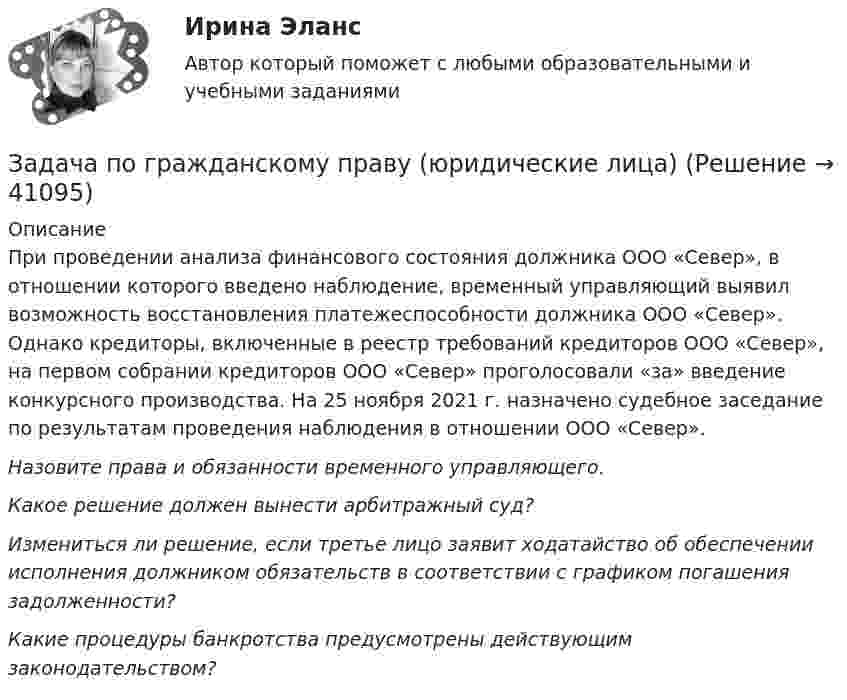      
          Описание
          	При проведении анализа финансового состояния должника ООО «Север», в отношении которого введено наблюдение, временный управляющий выявил возможность восстановления платежеспособности должника ООО «Север». Однако кредиторы, включенные в реестр требований кредиторов ООО «Север», на первом собрании кредиторов ООО «Север» проголосовали «за» введение конкурсного производства. На 25 ноября 2021 г. назначено судебное заседание по результатам проведения наблюдения в отношении ООО «Север».  Назовите права и обязанности временного управляющего. Какое решение должен вынести арбитражный суд?  Измениться ли решение, если третье лицо заявит ходатайство об обеспечении исполнения должником обязательств в соответствии с графиком погашения задолженности? Какие процедуры банкротства предусмотрены действующим законодательством?  
            
            
            Задача по гражданскому праву (юридические лица)Задача по гражданскому праву (юридические лица)Задача по гражданскому праву (юридические лица)Задача по гражданскому праву (юридические лица)Задача по гражданскому праву (юридические лица)Задача по гражданскому праву (юридические лица)Задача по гражданскому праву (юридические лица)ЗАДАЧА ПО ГРАЖДАНСКОМУ ПРАВУЗАДАЧА ПО ГРАЖДАНСКОМУ ПРАВУЗАДАЧА ПО ГРАЖДАНСКОМУ ПРАВУЗадача по гражданскому праву, в которой нужно составить мотивированное решение суда по делуЗадача по гражданскому праву о поручительствеЗадача по гражданскому праву (юридические лица)Задача по гражданскому праву (юридические лица)