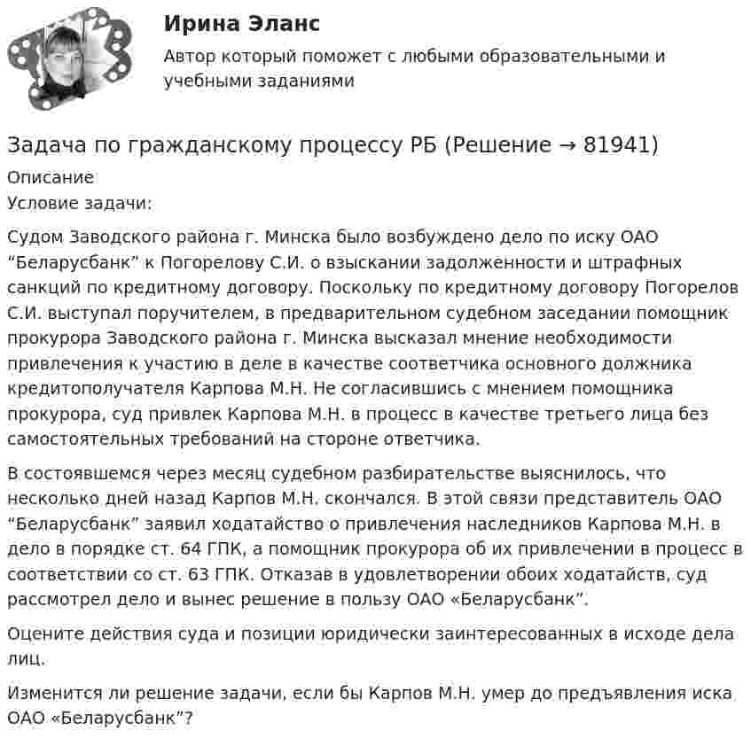      
            Описание
            Условие задачи: Судом Заводского района г. Минска было возбуждено дело по иску ОАО “Беларусбанк” к Погорелову С.И. о взыскании задолженности и штрафных санкций по кредитному договору. Поскольку по кредитному договору Погорелов С.И. выступал поручителем, в предварительном судебном заседании помощник прокурора Заводского района г. Минска высказал мнение необходимости привлечения к участию в деле в качестве соответчика основного должника кредитополучателя Карпова М.Н. Не согласившись с мнением помощника прокурора, суд привлек Карпова М.Н. в процесс в качестве третьего лица без самостоятельных требований на стороне ответчика.В состоявшемся через месяц судебном разбирательстве выяснилось, что несколько дней назад Карпов М.Н. скончался. В этой связи представитель ОАО “Беларусбанк” заявил ходатайство о привлечения наследников Карпова М.Н. в дело в порядке ст. 64 ГПК, а помощник прокурора об их привлечении в процесс в соответствии со ст. 63 ГПК. Отказав в удовлетворении обоих ходатайств, суд рассмотрел дело и вынес решение в пользу ОАО «Беларусбанк”. Оцените действия суда и позиции юридически заинтересованных в исходе дела лиц. Изменится ли решение задачи, если бы Карпов М.Н. умер до предъявления иска ОАО «Беларусбанк”?   
            
            
            Задача по гражданскому праву (юридические лица)Задача по гражданскому процессу РБЗадача по дискретной математикеЗадача по дисциплине Международное правоЗадача по дисциплине НАЛОГИ И НАЛОГООБЛОЖЕНИЕЗадача по дисциплине НАЛОГИ И НАЛОГООБЛОЖЕНИЕЗадача по дисциплине Правоохранительные органы  с решениемЗадача по гражданскому праву (юридические лица)Задача по гражданскому праву (юридические лица)Задача по гражданскому праву (юридические лица)Задача по гражданскому праву (юридические лица)Задача по гражданскому праву (юридические лица)Задача по гражданскому праву (юридические лица)Задача по гражданскому праву (юридические лица)