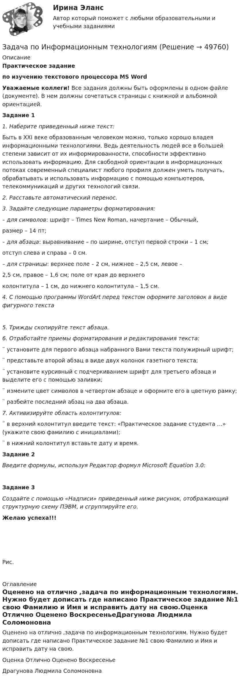      
            Описание
            Практическое заданиепо изучению текстового процессора MS Word  Уважаемые коллеги! Все задания должны быть оформлены в одном файле (документе). В нем должны сочетаться страницы с книжной и альбомной ориентацией.  Задание 1  1.   Наберите приведенный ниже текст:	Быть в XXI веке образованным человеком можно, только хорошо владея информационными технологиями. Ведь деятельность людей все в большей степени зависит от их информированности, способности эффективно использовать информацию. Для свободной ориентации в информационных потоках современный специалист любого профиля должен уметь получать, обрабатывать и использовать информацию с помощью компьютеров, телекоммуникаций и других технологий связи.2.   Расставьте автоматический перенос.3.   Задайте следующие параметры форматирования: – для символов:  шрифт – Times New Roman, начертание – Обычный,      размер – 14 пт;– для абзаца:           выравнивание – по ширине, отступ первой строки – 1 см;	 отступ слева и справа – 0 см.– для страницы: верхнее поле – 2 см, нижнее – 2,5 см, левое –   2,5 см, правое – 1,6 см; поле от края до верхнего   колонтитула – 1 см, до нижнего колонтитула – 1,5 см.4.   С помощью программы WordArt перед текстом оформите заголовок в виде фигурного текста  5.   Трижды скопируйте текст абзаца.6.   Отработайте приемы форматирования и редактирования текста:¨      установите для первого абзаца набранного Вами текста полужирный шрифт;¨      представьте второй абзац в виде двух колонок газетного текста;¨      установите курсивный с подчеркиванием шрифт для третьего абзаца и выделите его с помощью заливки;¨      измените цвет символов в четвертом абзаце и оформите его в цветную рамку;¨      разбейте последний абзац на два абзаца.7.   Активизируйте область колонтитулов:¨      в верхний колонтитул введите текст: «Практическое задание студента …» (укажите свою фамилию с инициалами);¨      в нижний колонтитул вставьте дату и время. Задание 2 Введите формулы, используя Редактор формул Microsoft Equation 3.0: Задание 3Создайте с помощью «Надписи» приведенный ниже рисунок, отображающий структурную схему ПЭВМ, и сгруппируйте его.  Желаю успеха!!!            Рис.     
            Оглавление
            Оценено на отлично ,задача по информационным технологиям. Нужно будет дописать где написано Практическое задание №1 свою Фамилию и Имя и исправить дату на свою.Оценка Отлично Оценено ВоскресеньеДрагунова Людмила Соломоновна 
            
            
            Задача по инвестициямЗадача по Информационным технологиямзадача ПО ИСТОРИИЗадача по кадрам и производительности трудаЗадача по кадрам и производительности трудаЗадача по кадрам и производительности трудаЗадача по кадрам и производительности трудаЗадача по инвестиционному анализу 4Задача по инвестиционному анализу 5Задача по инвестициямЗадача по инвестициямЗадача по инвестициямЗадача по инвестициямЗадача по инвестициям