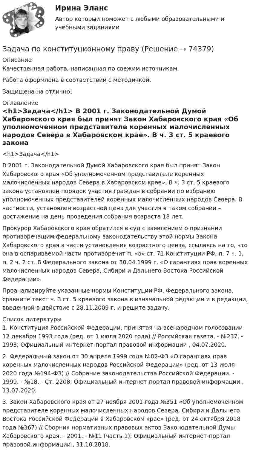      
            Описание
            Качественная работа, написанная по свежим источникам.Работа оформлена в соответствии с методичкой.Защищена на отлично! 
            Оглавление
             <h1>Задача</h1> 	В 2001 г. Законодательной Думой Хабаровского края был принят Закон Хабаровского края «Об уполномоченном представителе коренных малочисленных народов Севера в Хабаровском крае». В ч. 3 ст. 5 краевого закона установлен порядок участия граждан в собрании по избранию уполномоченных представителей коренных малочисленных народов Севера. В частности, установлен возрастной ценз для участия в таком собрании – достижение на день проведения собрания возраста 18 лет.	Прокурор Хабаровского края обратился в суд с заявлением о признании противоречащим федеральному законодательству этой нормы Закона Хабаровского края в части установления возрастного ценза, ссылаясь на то, что она в оспариваемой части противоречит п. «в» ст. 71 Конституции РФ, п. 7 ч. 1, п. 2 ч. 2 ст. 8 Федерального закона от 30.04.1999 г. «О гарантиях прав коренных малочисленных народов Севера, Сибири и Дальнего Востока Российской Федерации».	Проанализируйте указанные нормы Конституции РФ, Федерального закона, сравните текст ч. 3 ст. 5 краевого закона в изначальной редакции и в редакции, введенной в действие с 28.11.2009 г. и решите задачу.  
            Список литературы
            	1.        Конституция Российской Федерации, принятая на всенародном голосовании 12 декабря 1993 года (ред. от 1 июля 2020 года) // Российская газета. - №237. - 1993; Официальный интернет-портал правовой информации , 04.07.2020.	2.        Федеральный закон от 30 апреля 1999 года №82-ФЗ «О гарантиях прав коренных малочисленных народов Российской Федерации» (ред. от 13 июля 2020 года №194-ФЗ) // Собрание законодательства Российской Федерации. - 1999. - №18. - Ст. 2208; Официальный интернет-портал правовой информации , 13.07.2020.	3.        Закон Хабаровского края от 27 ноября 2001 года №351 «Об уполномоченном представителе коренных малочисленных народов Севера, Сибири и Дальнего Востока Российской Федерации в Хабаровском крае» (ред. от 24 октября 2018 года №367) // Сборник нормативных правовых актов Законодательной Думы Хабаровского края. - 2001. - №11 (часть 1); Официальный интернет-портал правовой информации , 31.10.2018. 
            
            
            Задача по конституционному правуЗадача по конституционному правуЗадача по конституционному правуЗадача по конституционному правуЗадача по конституционному правуЗадача по конституционному правуЗадача по криминалистикеЗадача по кадрам и производительности трудаЗадача по кадрам и производительности трудаЗадача по конституционном правуЗадача по конституционному правуЗадача по конституционному правуЗадача по конституционному правуЗадача по конституционному праву