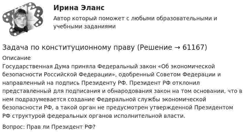      
            Описание
            Государственная Дума приняла Федеральный закон «Об экономической безопасности Российской Федерации», одобренный Советом Федерации и направленный на подпись Президенту РФ. Президент РФ отклонил представленный для подписания и обнародования закон на том основании, что в нем подразумевается создание Федеральной службы экономической безопасности РФ, а такой орган не предусмотрен утвержденной Президентом РФ структурой федеральных органов исполнительной власти.Вопрос: Прав ли Президент РФ?   
            
            
            Задача по конституционному правуЗадача по конституционному правуЗадача по криминалистикеЗадача по криминалистикеЗадача по криминалистикеЗадача по криминалистикеЗадача по криминалистикеЗадача по конституционному правуЗадача по конституционному правуЗадача по конституционному правуЗадача по конституционному правуЗадача по конституционному правуЗадача по конституционному правуЗадача по конституционному праву