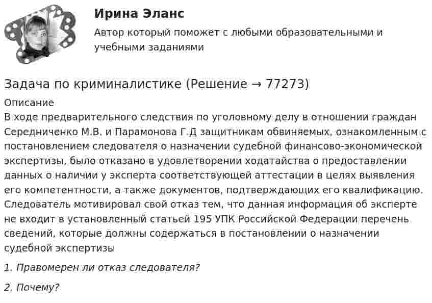      
            Описание
            В ходе предварительного следствия по уголовному делу в отношении граждан Середниченко М.В. и Парамонова Г.Д защитникам обвиняемых, ознакомленным с постановлением следователя о назначении судебной финансово-экономической экспертизы, было отказано в удовлетворении ходатайства о предоставлении данных о наличии у эксперта соответствующей аттестации в целях выявления его компетентности, а также документов, подтверждающих его квалификацию. Следователь мотивировал свой отказ тем, что данная информация об эксперте не входит в установленный статьей 195 УПК Российской Федерации перечень сведений, которые должны содержаться в постановлении о назначении судебной экспертизы1.   Правомерен ли отказ следователя?2. Почему?   
            
            
            Задача по криминалистикеЗадача по криминалистикеЗадача по криминалистикеЗадача по КриминалистикеЗадача по криминалистике - выдвинуть общие и частные версиизадача по криминалистике - расследование разбоя (3 этапа)Задача по культурологии: Тема 5. Культурогенез в первобытную эпохуЗадача по конституционному правуЗадача по конституционному правуЗадача по конституционному правуЗадача по конституционному правуЗадача по криминалистикеЗадача по криминалистикеЗадача по криминалистике