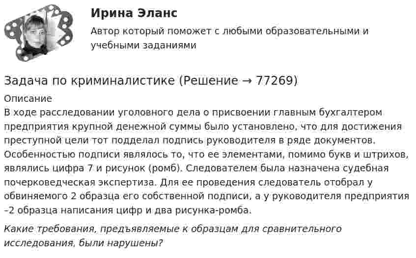      
            Описание
            	В ходе расследовании уголовного дела о присвоении главным бухгалтером предприятия крупной денежной суммы было установлено, что для достижения преступной цели тот подделал подпись руководителя в ряде документов. Особенностью подписи являлось то, что ее элементами, помимо букв и штрихов, являлись цифра 7 и рисунок (ромб). Следователем была назначена судебная почерковедческая экспертиза. Для ее проведения следователь отобрал у обвиняемого 2 образца его собственной подписи, а у руководителя предприятия –2 образца написания цифр и два рисунка-ромба. Какие требования, предъявляемые к образцам для сравнительного исследования, были нарушены?   
            
            
            Задача по криминалистикеЗадача по криминалистикеЗадача по криминалистикеЗадача по криминалистикеЗадача по криминалистикеЗадача по криминалистикеЗадача по криминалистикеЗадача по конституционному правуЗадача по конституционному правуЗадача по конституционному правуЗадача по конституционному правуЗадача по конституционному правуЗадача по конституционному правуЗадача по конституционному праву