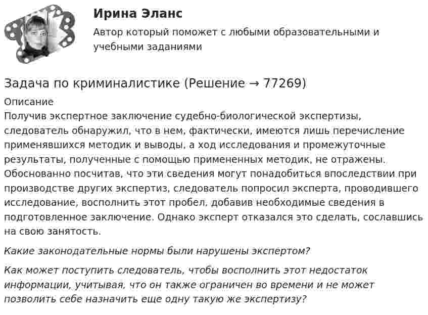      
            Описание
            	Получив экспертное заключение судебно-биологической экспертизы, следователь обнаружил, что в нем, фактически, имеются лишь перечисление применявшихся методик и выводы, а ход исследования и промежуточные результаты, полученные с помощью примененных методик, не отражены. Обоснованно посчитав, что эти сведения могут понадобиться впоследствии при производстве других экспертиз, следователь попросил эксперта, проводившего исследование, восполнить этот пробел, добавив необходимые сведения в подготовленное заключение. Однако эксперт отказался это сделать, сославшись на свою занятость. Какие законодательные нормы были нарушены экспертом? Как может поступить следователь, чтобы восполнить этот недостаток информации, учитывая, что он также ограничен во времени и не может позволить себе назначить еще одну такую же экспертизу?   
            
            
            Задача по криминалистикеЗадача по криминалистикеЗадача по КриминалистикеЗадача по криминалистике - выдвинуть общие и частные версиизадача по криминалистике - расследование разбоя (3 этапа)Задача по культурологии: Тема 5. Культурогенез в первобытную эпохуЗадача по лизингуЗадача по конституционному правуЗадача по конституционному правуЗадача по конституционному правуЗадача по криминалистикеЗадача по криминалистикеЗадача по криминалистикеЗадача по криминалистике