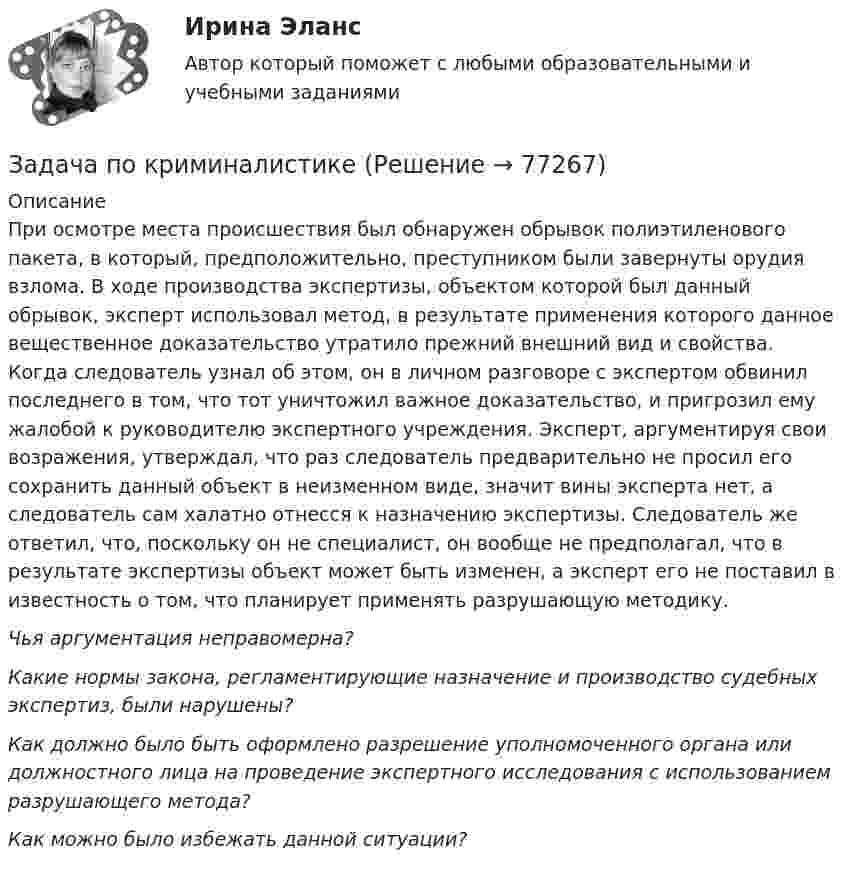      
            Описание
            	При осмотре места происшествия был обнаружен обрывок полиэтиленового пакета, в который, предположительно, преступником были завернуты орудия взлома. В ходе производства экспертизы, объектом которой был данный обрывок, эксперт использовал метод, в результате применения которого данное вещественное доказательство утратило прежний внешний вид и свойства. Когда следователь узнал об этом, он в личном разговоре с экспертом обвинил последнего в том, что тот уничтожил важное доказательство, и пригрозил ему жалобой к руководителю экспертного учреждения. Эксперт, аргументируя свои возражения, утверждал, что раз следователь предварительно не просил его сохранить данный объект в неизменном виде, значит вины эксперта нет, а следователь сам халатно отнесся к назначению экспертизы. Следователь же ответил, что, поскольку он не специалист, он вообще не предполагал, что в результате экспертизы объект может быть изменен, а эксперт его не поставил в известность о том, что планирует применять разрушающую методику. Чья аргументация неправомерна? Какие нормы закона, регламентирующие назначение и производство судебных экспертиз, были нарушены? Как должно было быть оформлено разрешение уполномоченного органа или должностного лица на проведение экспертного исследования с использованием разрушающего метода? Как можно было избежать данной ситуации?   
            
            
            Задача по конституционному правуЗадача по криминалистикеЗадача по криминалистикеЗадача по криминалистикеЗадача по криминалистикеЗадача по криминалистикеЗадача по криминалистикеЗадача по конституционному правуЗадача по конституционному правуЗадача по конституционному правуЗадача по конституционному правуЗадача по конституционному правуЗадача по конституционному правуЗадача по конституционному праву