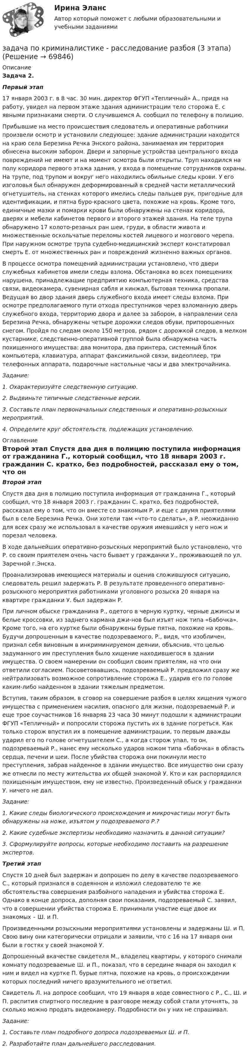     
            Описание
             Задача 2.  Первый этап 	17 января 2003 г. в 8 час. 30 мин. директор ФГУП «Тепличный» А., придя на работу, увидел на первом этаже здания администрации тело сторожа Е. с явными признаками смерти. О случившемся А. сообщил по телефону в полицию. 	Прибывшие на место происшествия следователь и оперативные работники произвели осмотр и установили следующее: здание администрации находится на краю села Березина Речка Энского района, занимаемая им территория обнесена высоким забором. Двери и запорные устройства центрального входа повреждений не имеют и на момент осмотра были открыты. Труп находился на полу коридора первого этажа здания, у входа в помещение сотрудников охраны. На трупе, под трупом и вокруг него находились обильные следы крови. У его изголовья был обнаружен деформированный в средней части металлический огнетушитель, на стенках которого имелись следы пальцев рук, пригодные для идентификации, и пятна буро-красного цвета, похожие на кровь. Кроме того, единичные мазки и помарки крови были обнаружены на стенах коридора, дверях и мебели кабинетов первого и второго этажей здания. На теле трупа обнаружено 17 колото-резаных ран шеи, груди, в области живота и множественные оскольчатые переломы костей лицевого и мозгового черепа. При наружном осмотре трупа судебно-медицинский эксперт констатировал смерть Е. от множественных ран и повреждений жизненно важных органов. 	В процессе осмотра помещений администрации установлено, что двери служебных кабинетов имели следы взлома. Обстановка во всех помещениях нарушена, принадлежащие предприятию компьютерная техника, средства связи, видеокамера, сувенирная сабля и кинжал, бытовая техника пропали. Ведущая во двор здания дверь служебного входа имеет следы взлома. При осмотре предполагаемого пути отхода преступников через взломанную дверь служебного входа, территорию двора и далее за забором, в направлении села Березина Речка, обнаружены четыре дорожки следов обуви, припорошенных снегом. Пройдя по следам около 150 метров, рядом с дорожкой следов, в мелком кустарнике, следственно-оперативной группой была обнаружена часть похищенного имущества: два монитора, два принтера, системный блок компьютера, клавиатура, аппарат факсимильной связи, видеоплеер, три телефонных аппарата, подарочные настольные часы и два электрочайника.   Задание:  1. Охарактеризуйте следственную ситуацию.  2. Выдвиньте типичные следственные версии.  3. Составьте план первоначальных следственных и оперативно-розыскных мероприятий.  4. Определите круг обстоятельств, подлежащих установлению.  
            Оглавление
             Второй этап 	Спустя два дня в полицию поступила информация от гражданина Г., который сообщил, что 18 января 2003 г. гражданин С. кратко, без подробностей, рассказал ему о том, что он вместе со знакомым Р. и еще с двумя приятелями был в селе Березина Речка. Они хотели там «что-то сделать», а Р. неожиданно для всех сразу же использовал в качестве оружия имевшийся у него нож и порезал человека. 	В ходе дальнейших оперативно-розыскных мероприятий было установлено, что Р. со своим приятелем очень часто бывает у гражданки У., проживающей по ул. Заречной г.Энска. 	Проанализировав имеющиеся материалы и оценив сложившуюся ситуацию, следователь решил задержать Р. В результате проведенного оперативно-розыскного мероприятия работниками уголовного розыска 20 января на квартире гражданки У. был задержан Р. 	При личном обыске гражданина Р., одетого в черную куртку, черные джинсы и белые кроссовки, из заднего кармана джи-нов был изъят нож типа «Бабочка». Кроме того, на его куртке были обнаружены бурые пятна, похожие на кровь. Будучи допрошенным в качестве подозреваемого, Р., видя, что изобличен, признал себя виновным в инкриминируемом деянии, объяснив, что целью задуманного им преступления было хищение находившегося в здании имущества. О своем намерении он сообщил своим приятелям, на что они ответили согласием. Посоветовавшись, подозреваемый Р. предложил сразу же нейтрализовать возможное сопротивление сторожа Е., ударив его по голове каким-либо найденном в здании тяжелым предметом. 	Вступив, таким образом, в сговор на совершение разбоя в целях хищения чужого имущества с применением насилия, опасного для жизни, подозреваемый Р. и еще трое соучастников 16 январяв 23 часа 30 минут подошли к администрации ФГУП «Тепличный» и попросили сторожа пустить их в здание погреться. Как только сторож впустил их в помещение администрации, то первым дважды ударил его по голове огнетушителем С., а когда сторож упал, то он, подозреваемый Р., нанес ему несколько ударов ножом типа «бабочка» в область сердца, печени и шеи. После убийства сторожа они покинули место преступления, забрав найденное в здании имущество. Все имущество они сразу же отнесли по месту жительства их общей знакомой У. Кто и как распорядился похищенным имуществом, ему не известно. Произведенный обыск у гражданки У. ничего не дал.  Задание:  1. Какие следы биологического происхождения и микрочастицы могут быть обнаружены на ноже, изъятом у подозреваемого Р.?  2. Какие судебные экспертизы необходимо назначить в данной ситуации?  3. Сформулируйте вопросы, которые необходимо поставить на разрешение экспертов.  Третий этап 	Спустя 10 дней был задержан и допрошен по делу в качестве подозреваемого С., который признался в содеянном и изложил следователю те же обстоятельства совершения разбойного нападения и убийства сторожа Е. Однако в конце допроса, дополняя свои показания, подозреваемый С. заявил, что в совершении убийства сторожа Е. принимали участие еще двое их знакомых – Ш. и П. 	Произведенными розыскными мероприятиями установлены и задержаны Ш. и П. Свою вину они категорически отрицали и заявили, что с 16 на 17 января они были в гостях у своей знакомой У. 	Допрошенный вкачестве свидетеля М., владелец квартиры, у которого снимали комнату подозреваемые Ш. и П., показал, что в середине января он заходил к ним и видел на куртке П. бурые пятна, похожие на кровь, о происхождении которых последний ничего вразумительного не ответил. 	Свидетель Л. на допросе сообщил, что 19 января в ходе совместного с Р., С., Ш. и П. распития спиртного последние в разговоре между собой стали уточнять, за сколько можно продать видеокамеру. Подробности он у них не спрашивал.  Задание:  1. Составьте план подробного допроса подозреваемых Ш. и П.  2. Разработайте план дальнейшего расследования.   
            
            
            Задача по криминалистике - выдвинуть общие и частные версиизадача по криминалистике - расследование разбоя (3 этапа)Задача по культурологии: Тема 5. Культурогенез в первобытную эпохуЗадача по лизингуЗадача по линейному программированиюЗадача по линейному программированию Задача по Линейному программированию Задача по криминалистикеЗадача по криминалистикеЗадача по криминалистикеЗадача по криминалистикеЗадача по криминалистикеЗадача по криминалистикеЗадача по криминалистике