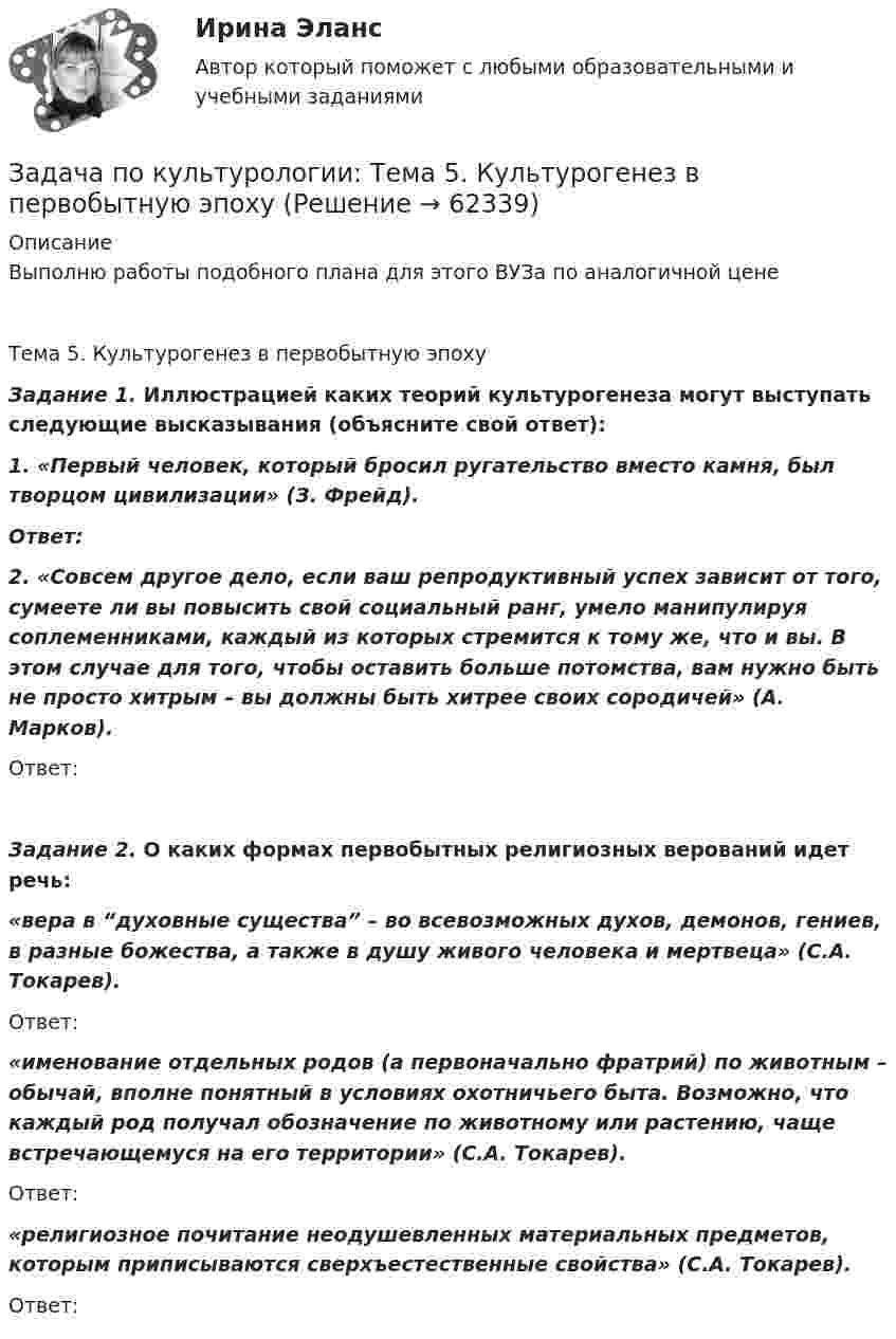     
            Описание
            Выполню работы подобного плана для этого ВУЗа по аналогичной ценеТема 5. Культурогенез в первобытную эпоху Задание 1. Иллюстрацией каких теорий культурогенеза могут выступать следующие высказывания (объясните свой ответ): 1. «Первый человек, который бросил ругательство вместо камня, был творцом цивилизации» (З. Фрейд).Ответ:2. «Совсем другое дело, если ваш репродуктивный успех зависит от того, сумеете ли вы повысить свой социальный ранг, умело манипулируя соплеменниками, каждый из которых стремится к тому же, что и вы. В этом случае для того, чтобы оставить больше потомства, вам нужно быть не просто хитрым – вы должны быть хитрее своих сородичей» (А. Марков).Ответ:Задание 2. О каких формах первобытных религиозных верований идет речь: «вера в “духовные существа” – во всевозможных духов, демонов, гениев, в разные божества, а также в душу живого человека и мертвеца» (С.А. Токарев). Ответ:«именование отдельных родов (а первоначально фратрий) по животным – обычай, вполне понятный в условиях охотничьего быта. Возможно, что каждый род получал обозначение по животному или растению, чаще встречающемуся на его территории» (С.А. Токарев).Ответ:«религиозное почитание неодушевленных материальных предметов, которым приписываются сверхъестественные свойства» (С.А. Токарев).Ответ:   
            
            
            задача по криминалистике - расследование разбоя (3 этапа)Задача по культурологии: Тема 5. Культурогенез в первобытную эпохуЗадача по лизингуЗадача по линейному программированиюЗадача по линейному программированию Задача по Линейному программированию Задача по логикеЗадача по криминалистикеЗадача по криминалистикеЗадача по криминалистикеЗадача по криминалистикеЗадача по криминалистикеЗадача по криминалистикеЗадача по Криминалистике