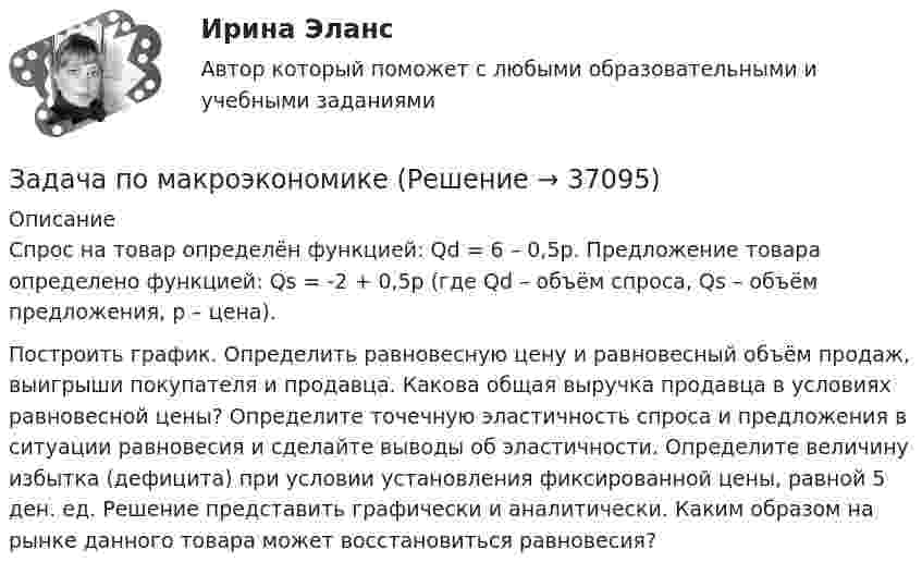     
          Описание
          Спрос на товар определён функцией: Qd = 6 – 0,5p. Предложение товара определено функцией: Qs = -2 + 0,5p (где Qd – объём спроса, Qs – объём предложения, p – цена).	Построить график. Определить равновесную цену и равновесный объём продаж, выигрыши покупателя и продавца. Какова общая выручка продавца в условиях равновесной цены? Определите точечную эластичность спроса и предложения в ситуации равновесия и сделайте выводы об эластичности. Определите величину избытка (дефицита) при условии установления фиксированной цены, равной 5 ден. ед. Решение представить графически и аналитически. Каким образом на рынке данного товара может восстановиться равновесия?  
            
            
            Задача по логистикеЗадача по макроэкономикеЗадача по макроэкономикеЗАДАЧА ПО МАТЕМАТИКЕЗадача по математической физике ЗАДАЧА ПО Международное частное правоЗАДАЧА ПО Международное частное правоЗадача по криминалистике - выдвинуть общие и частные версиизадача по криминалистике - расследование разбоя (3 этапа)Задача по культурологии: Тема 5. Культурогенез в первобытную эпохуЗадача по лизингуЗадача по линейному программированиюЗадача по линейному программированию Задача по Линейному программированию 