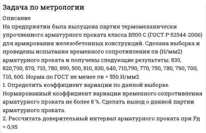      
          Описание
           1                  Определить абсолютную погрешность средств измерений и сделать вывод о правильности выбора средств измерений.	Условие:	Необходимо контролировать расход газа на горелке печи при норме от 400 до 1200 м<sup>3</sup>/ч с точностью измерений <u>+</u> 25 м<sup>3</sup>/ч. 	Используют средства измерений:	-         первичное – датчик расхода газа ДРГ.М-1600, диапазон измерений от 40 до 1600 м<sup>3</sup>/ч, класс точности 1,5;	-         вторичное – контроллер S7-300, аналоговый модуль 6FS7331-7KFO2-0AB0, диапазон измерений от 40 до 1600 м<sup>3</sup>/ч, погрешность измерений <u>+</u> 1,5 %. 
          Оглавление
           1                  Определить абсолютную погрешность средств измерений и сделать вывод о правильности выбора средств измерений.	Условие:	Необходимо контролировать расход газа на горелке печи при норме от 400 до 1200 м<sup>3</sup>/ч с точностью измерений <u>+</u> 25 м<sup>3</sup>/ч. 	Используют средства измерений:	-         первичное – датчик расхода газа ДРГ.М-1600, диапазон измерений от 40 до 1600 м<sup>3</sup>/ч, класс точности 1,5;	-         вторичное – контроллер S7-300, аналоговый модуль 6FS7331-7KFO2-0AB0, диапазон измерений от 40 до 1600 м<sup>3</sup>/ч, погрешность измерений <u>+</u> 1,5 %. 
          Список литературы
          Литература	1.      Крылова, Г.Д. Основы стандартизации, сертификации, метрологии : учебник / Г.Д. Крылова. - 3-е изд., перераб. и доп. - М. : Юнити-Дана, 2015. - 671 с. - Библиогр. в кн. - ISBN 978-5-238-01295-7 ; То же [Электронный ресурс]. - URL: http://biblioclub.ru/index.php?page=book&amp;id=114433 	2.      Голых Ю. Г., Танкович Т. И. Метрология, стандартизация и сертификация. LabVIEW : практикум по оценке результатов измерений: учебное пособие. –Красноярск : Сибирский федеральный университет, 2014. – 140 с. [Электронный ресурс]. – Режим доступа:http://biblioclub.ru/index.php?page=book&amp;id=364557. Дополнительная литература	1.      Богомолов Ю. А., Медовикова Н. Я. Оценивание погрешностей измерений: конспект лекций. –Москва : АСМС, 2013. – 51с. [Электронный ресурс]. – Режим доступа:http://biblioclub.ru/index.php?page=book&amp;id=275580.	МИ 1317-2004 Рекомендация. Государственная система обеспечения единства измерений. Результаты и характеристики погрешности измерений. Формы представления. Способы использования при испытаниях образцов продукции и контроле их параметров. 	МИ 1967-89 Рекомендация. Государственная система обеспечения единства измерений. Выбор методов и средств измерений при разработке методик выполнения измерений. Общие положения. 
            
            
            Задача по метрологии. 6Задача по метрологии. 7Задача по метрологии. 8Задача по метрологии. 9Задача по метрологии, сертификации и стандартизациизадача по молекулярной физикеЗадача по налогамЗадача по метрологииЗадача по метрологии. 10Задача по метрологии. 11Задача по метрологии. 12Задача по метрологии. 2Задача по метрологии. 3Задача по метрологии. 4