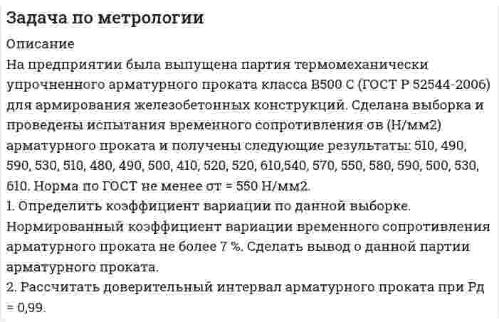     
          Описание
          На предприятии была выпущена партия термомеханически упрочненного арматурного проката класса А500 С (ГОСТ Р 52544-2006) для армирования железобетонных конструкций. Сделана выборка и проведены испытания временного сопротивления σв ( Н/мм2 ) арматурного проката и получены следующие результаты: 610, 690, 590, 530, 410, 480, 490, 450, 410, 620, 520, 610, 540, 570, 550, 580, 570, 500, 540, 510.1. Определить коэффициент вариации по данной выборке. Нормированный коэффициент вариации временного сопротивления арматурного проката  не более 7 %.  Сделать вывод о данной партии арматурного проката.2. Рассчитать доверительный интервал арматурного проката при Рд = 0,99.  
            
            
            Задача по метрологии. 10Задача по метрологии. 11Задача по метрологии. 12Задача по метрологии. 2Задача по метрологии. 3Задача по метрологии. 4Задача по метрологии. 5Задача по методам оптимизации (решение графическим методом + решение в Excel с помощью поиска решений + отчет с описанием решения в Word) Задача по методам принятия решений (В городе планируется строительство кинотеатра...). Решение с помощью критериев Байеса, Лапласа, Вальда, Сэвиджа, Гурвица, Ходжа-Лемана.Задача по методам принятия решений (В городе планируется строительство кинотеатра...). Решение с помощью критериев Байеса, Лапласа, Вальда, Сэвиджа, Гурвица, Ходжа-Лемана. Задача по методам принятия решений (дерево решений).Задача по методам принятия решений (Управляющий предприятием рассматривает 2 стратегии развития предприятия....). Решение задачи с помощью дерева решений.Задача по методам принятия решений (Управляющий предприятием рассматривает 2 стратегии развития предприятия....). Решение задачи с помощью дерева решений.. 2задача по метрологии