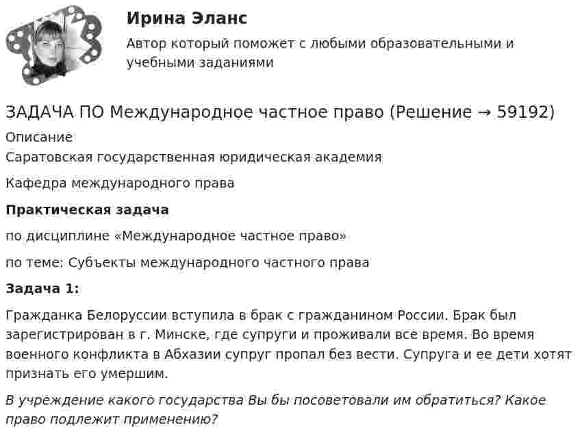      
            Описание
            Саратовская государственная юридическая академияКафедра  международного праваПрактическая задачапо дисциплине «Международное частное право»по теме:   Субъекты международного частного праваЗадача 1: Гражданка Белоруссии вступила в брак с гражданином России. Брак был зарегистрирован в г. Минске, где супруги и проживали все время. Во время военного конфликта в Абхазии супруг пропал без вести. Супруга и ее дети хотят признать его умершим.В учреждение какого государства Вы бы посоветовали им обратиться? Какое право подлежит применению?   
            
            
            ЗАДАЧА ПО Международное частное правоЗАДАЧА ПО Международное частное правоЗадача по налогамЗадача по налогамЗадача по налогамЗадача по основам судебно-экспертной деятельностиЗадача по офтальмологииЗадача по Линейному программированию Задача по логикеЗадача по логистикеЗадача по макроэкономикеЗадача по макроэкономикеЗАДАЧА ПО МАТЕМАТИКЕЗадача по математической физике 