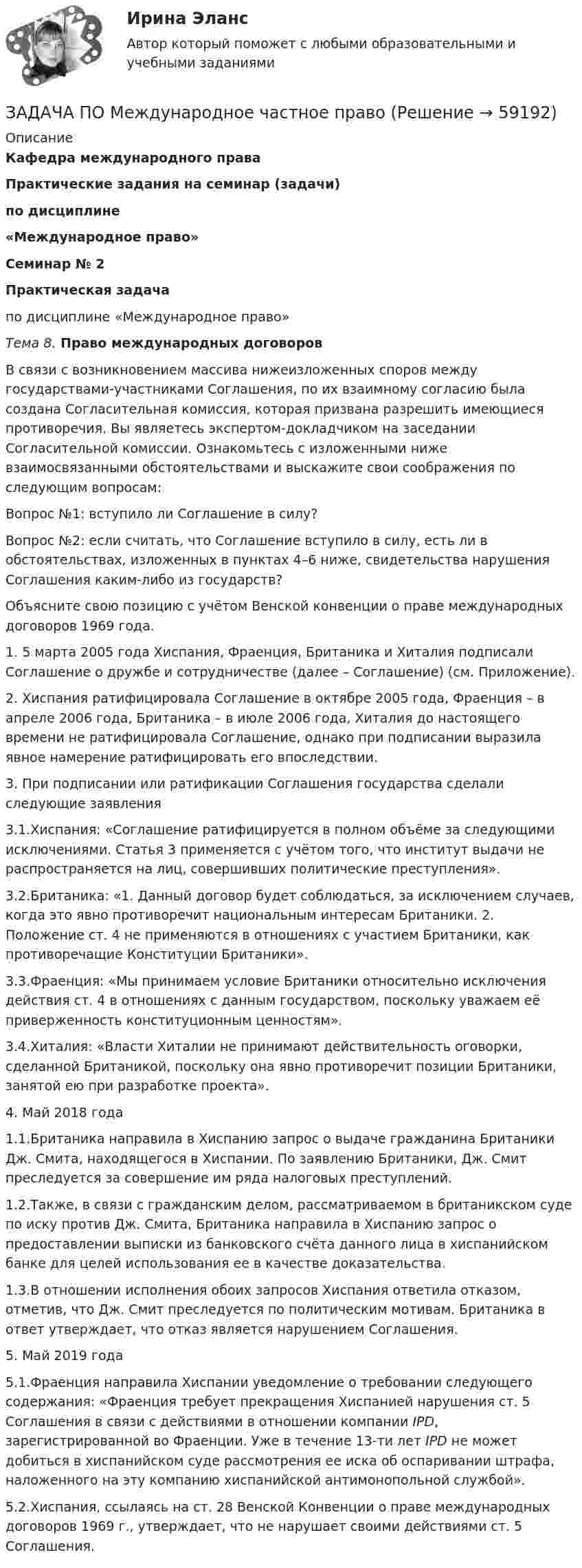      
            Описание
            Кафедра международного праваПрактические задания на семинар (задачи)по дисциплине «Международное право»Семинар № 2 Практическая задачапо дисциплине «Международное право» Тема 8. Право международных договоров	В связи с возникновением массива нижеизложенных споров между государствами-участниками Соглашения, по их взаимному согласию была создана Согласительная комиссия, которая призвана разрешить имеющиеся противоречия. Вы являетесь экспертом-докладчиком на заседании Согласительной комиссии. Ознакомьтесь с изложенными ниже взаимосвязанными обстоятельствами и выскажите свои соображения по следующим вопросам: 	Вопрос №1: вступило ли Соглашение в силу? 	Вопрос №2: если считать, что Соглашение вступило в силу, есть ли в обстоятельствах, изложенных в пунктах 4–6 ниже, свидетельства нарушения Соглашения каким-либо из государств? 	Объясните свою позицию с учётом Венской конвенции о праве международных договоров 1969 года. 1.    5 марта 2005 года Хиспания, Фраенция, Британика и Хиталия подписали Соглашение о дружбе и сотрудничестве (далее – Соглашение) (см. Приложение). 2.    Хиспания ратифицировала Соглашение в октябре 2005 года, Фраенция – в апреле 2006 года, Британика – в июле 2006 года, Хиталия до настоящего времени не ратифицировала Соглашение, однако при подписании выразила явное намерение ратифицировать его впоследствии.3.    При подписании или ратификации Соглашения государства сделали следующие заявления3.1.Хиспания: «Соглашение ратифицируется в полном объёме за следующими исключениями. Статья 3 применяется с учётом того, что институт выдачи не распространяется на лиц, совершивших политические преступления».3.2.Британика: «1. Данный договор будет соблюдаться, за исключением случаев, когда это явно противоречит национальным интересам Британики. 2. Положение ст. 4 не применяются в отношениях с участием Британики, как противоречащие Конституции Британики».3.3.Фраенция: «Мы принимаем условие Британики относительно исключения действия ст. 4 в отношениях с данным государством, поскольку уважаем её приверженность конституционным ценностям». 3.4.Хиталия: «Власти Хиталии не принимают действительность оговорки, сделанной Британикой, поскольку она явно противоречит позиции Британики, занятой ею при разработке проекта». 4.    Май 2018 года 1.1.Британика направила в Хиспанию запрос о выдаче гражданина Британики Дж. Смита, находящегося в Хиспании. По заявлению Британики, Дж. Смит преследуется за совершение им ряда налоговых преступлений.1.2.Также, в связи с гражданским делом, рассматриваемом в британикском суде по иску против Дж. Смита, Британика направила в Хиспанию запрос о предоставлении выписки из банковского счёта данного лица в хиспанийском банке для целей использования ее в качестве доказательства.1.3.В отношении исполнения обоих запросов Хиспания ответила отказом, отметив, что Дж. Смит преследуется по политическим мотивам. Британика в ответ утверждает, что отказ является нарушением Соглашения. 5.    Май 2019 года 5.1.Фраенция направила Хиспании уведомление о требовании следующего содержания: «Фраенция требует прекращения Хиспанией нарушения ст. 5 Соглашения в связи с действиями в отношении компании IPD, зарегистрированной во Фраенции. Уже в течение 13-ти лет IPD не может добиться в хиспанийском суде рассмотрения ее иска об оспаривании штрафа, наложенного на эту компанию хиспанийской антимонопольной службой». 5.2.Хиспания, ссылаясь на ст. 28 Венской Конвенции о праве международных договоров 1969 г., утверждает, что не нарушает своими действиями ст. 5 Соглашения.    
            
            
            ЗАДАЧА ПО Международное частное правоЗАДАЧА ПО Международное частное правоЗАДАЧА ПО Международное частное правоЗадача по налогамЗадача по налогамЗадача по налогамЗадача по основам судебно-экспертной деятельностиЗадача по линейному программированию Задача по Линейному программированию Задача по логикеЗадача по логистикеЗадача по макроэкономикеЗадача по макроэкономикеЗАДАЧА ПО МАТЕМАТИКЕ