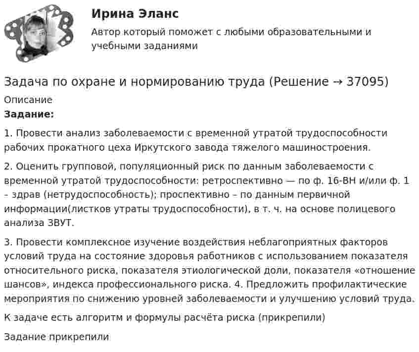     
          Описание
           Задание:1.  Провести анализ заболеваемости с временной утратой трудоспособности рабочих прокатного цеха Иркутского завода тяжелого машиностроения.2.  Оценить групповой, популяционный риск по данным заболеваемости с временной утратой трудоспособности: ретроспективно — по ф. 16-ВН и/или ф. 1 – здрав (нетрудоспособность); проспективно – по данным первичной информации(листков утраты трудоспособности), в т. ч. на основе полицевого анализа ЗВУТ.3.  Провести комплексное изучение воздействия неблагоприятных факторов условий труда на состояние здоровья работников с использованием показателя относительного риска, показателя этиологической доли, показателя «отношение шансов», индекса профессионального риска. 4. Предложить профилактические мероприятия по снижению уровней заболеваемости и улучшению условий труда. К задаче есть алгоритм и формулы расчёта риска (прикрепили)Задание прикрепили  
            
            
            Задача по офтальмологииЗадача по охране и нормированию трудаЗадача по полупроводниковому диодуЗадача по постоянному току. Метод свёртыванияЗадача по правуЗАДАЧА ПО ПРАВУЗадача по предмету Исследование операций и методы оптимизацииЗадача по математической физике ЗАДАЧА ПО Международное частное правоЗАДАЧА ПО Международное частное правоЗАДАЧА ПО Международное частное правоЗадача по налогамЗадача по налогамЗадача по налогам
