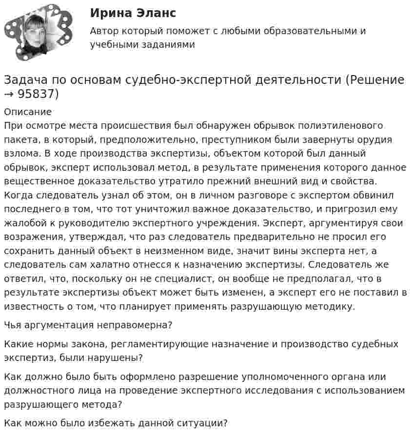      
            Описание
            При осмотре места происшествия был обнаружен обрывок полиэтиленового пакета, в который, предположительно, преступником были завернуты орудия взлома. В ходе производства экспертизы, объектом которой был данный обрывок, эксперт использовал метод, в результате применения которого данное вещественное доказательство утратило прежний внешний вид и свойства. Когда следователь узнал об этом, он в личном разговоре с экспертом обвинил последнего в том, что тот уничтожил важное доказательство, и пригрозил ему жалобой к руководителю экспертного учреждения. Эксперт, аргументируя свои возражения, утверждал, что раз следователь предварительно не просил его сохранить данный объект в неизменном виде, значит вины эксперта нет, а следователь сам халатно отнесся к назначению экспертизы. Следователь же ответил, что, поскольку он не специалист, он вообще не предполагал, что в результате экспертизы объект может быть изменен, а эксперт его не поставил в известность о том, что планирует применять разрушающую методику.Чья аргументация неправомерна?Какие нормы закона, регламентирующие назначение и производство судебных экспертиз, были нарушены?Как должно было быть оформлено разрешение уполномоченного органа или должностного лица на проведение экспертного исследования с использованием разрушающего метода?Как можно было избежать данной ситуации?   
            
            
            Задача по налогамЗадача по основам судебно-экспертной деятельностиЗадача по офтальмологииЗадача по охране и нормированию трудаЗадача по полупроводниковому диодуЗадача по постоянному току. Метод свёртыванияЗадача по правуЗадача по макроэкономикеЗАДАЧА ПО МАТЕМАТИКЕЗадача по математической физике ЗАДАЧА ПО Международное частное правоЗАДАЧА ПО Международное частное правоЗАДАЧА ПО Международное частное правоЗадача по налогам
