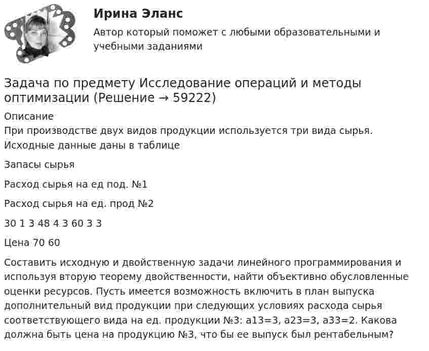      
            Описание
            При производстве двух видов продукции используется три вида сырья. Исходные данные даны в таблице  Запасы сырья Расход сырья на ед под. №1 Расход сырья на ед. прод №2   30 1 3   48 4 3  60 3 3   Цена 70 60  Составить исходную и двойственную задачи линейного программирования и используя вторую теорему двойственности, найти объективно обусловленные оценки ресурсов. Пусть имеется возможность включить в план выпуска дополнительный вид продукции при следующих условиях расхода сырья соответствующего вида на ед. продукции №3: а13=3, а23=3, а33=2. Какова должна быть цена на продукцию №3, что бы ее выпуск был рентабельным?   
            
            
            ЗАДАЧА ПО ПРАВУЗадача по предмету Исследование операций и методы оптимизацииЗадача (по предмету «Таможенное право»)Задача по Предмету - экономические преступления, проблемы квалификации и методика расследованияЗадача по программированию (Матлаб) (Тема: Маршрутизация беспилотного летательного аппарата)Задача по программированияЗадача по прокурорскому надзоруЗадача по налогамЗадача по налогамЗадача по основам судебно-экспертной деятельностиЗадача по офтальмологииЗадача по охране и нормированию трудаЗадача по полупроводниковому диодуЗадача по постоянному току. Метод свёртывания