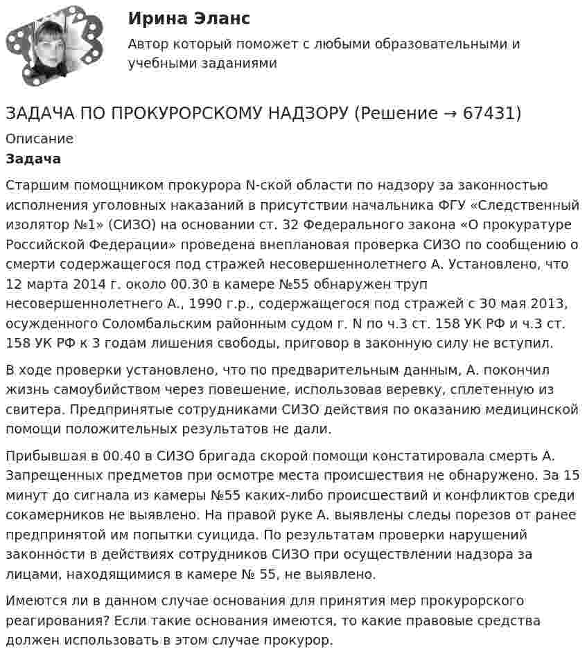      
            Описание
            Задача 	Старшим помощником прокурора N-ской области по надзору за законностью исполнения уголовных наказаний в присутствии начальника ФГУ «Следственный изолятор №1» (СИЗО) на основании ст. 32 Федерального закона «О прокуратуре Российской Федерации» проведена внеплановая проверка СИЗО по сообщению о смерти содержащегося под стражей несовершеннолетнего А. Установлено, что 12 марта 2014 г. около 00.30 в камере №55 обнаружен труп несовершеннолетнего А., 1990 г.р., содержащегося под стражей с 30 мая 2013, осужденного Соломбальским районным судом г. N по ч.3 ст. 158 УК РФ и ч.3 ст. 158 УК РФ к 3 годам лишения свободы, приговор в законную силу не вступил. 	В ходе проверки установлено, что по предварительным данным, А. покончил жизнь самоубийством через повешение, использовав веревку, сплетенную из свитера. Предпринятые сотрудниками СИЗО действия по оказанию медицинской помощи положительных результатов не дали.	Прибывшая в 00.40 в СИЗО бригада скорой помощи констатировала смерть А. Запрещенных предметов при осмотре места происшествия не обнаружено. За 15 минут до сигнала из камеры №55 каких-либо происшествий и конфликтов среди сокамерников не выявлено. На правой руке А. выявлены следы порезов от ранее предпринятой им попытки суицида. По результатам проверки нарушений законности в действиях сотрудников СИЗО при осуществлении надзора за лицами, находящимися в камере № 55, не выявлено.  Имеются ли в данном случае основания для принятия мер прокурорского реагирования? Если такие основания имеются, то какие правовые средства должен использовать в этом случае прокурор.   
            
            
            Задача по прокурорскому надзоруЗАДАЧА ПО ПРОКУРОРСКОМУ НАДЗОРУЗадача по психологии и педагогикеЗадача по расчёту цепи постоянного токаЗадача по расчёту электромагнитной муфтыЗадача по Римскому правуЗадача по силовой электроникеЗадача по прокурорскому надзоруЗадача по прокурорскому надзоруЗадача по прокурорскому надзоруЗадача по прокурорскому надзоруЗадача по прокурорскому надзоруЗадача по прокурорскому надзоруЗадача по прокурорскому надзору