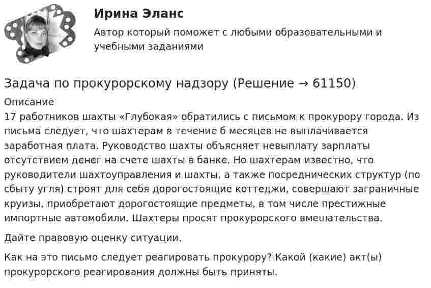      
            Описание
            	17 работников шахты «Глубокая» обратились с письмом к прокурору города. Из письма следует, что шахтерам в течение б месяцев не выплачивается заработная плата. Руководство шахты объясняет невыплату зарплаты отсутствием денег на счете шахты в банке. Но шахтерам известно, что руководители шахтоуправления и шахты, а также посреднических структур (по сбыту угля) строят для себя дорогостоящие коттеджи, совершают заграничные круизы, приобретают дорогостоящие предметы, в том числе престижные импортные автомобили. Шахтеры просят прокурорского вмешательства.	Дайте правовую оценку ситуации.	Как на это письмо следует реагировать прокурору? Какой (какие) акт(ы) прокурорского реагирования должны быть приняты.   
            
            
            Задача по прокурорскому надзоруЗадача по прокурорскому надзоруЗАДАЧА ПО ПРОКУРОРСКОМУ НАДЗОРУЗадача по психологии и педагогикеЗадача по расчёту цепи постоянного токаЗадача по расчёту электромагнитной муфтыЗадача по Римскому правуЗадача по прокурорскому надзоруЗадача по прокурорскому надзоруЗадача по прокурорскому надзоруЗадача по прокурорскому надзоруЗадача по прокурорскому надзоруЗадача по прокурорскому надзоруЗадача по прокурорскому надзору