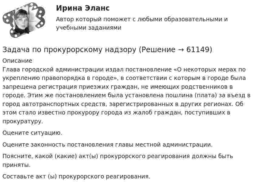     
            Описание
            	Глава городской администрации издал постановление «О некоторых мерах по укреплению правопорядка в городе», в соответствии с которым в городе была запрещена регистрация приезжих граждан, не имеющих родственников в городе. Этим же постановлением была установлена пошлина (плата) за въезд в город автотранспортных средств, зарегистрированных в других регионах. Об этом стало известно прокурору города из жалоб граждан, поступивших в прокуратуру. 	Оцените ситуацию. 	Оцените законность постановления главы местной администрации. 	Поясните, какой (какие) акт(ы) прокурорского реагирования должны быть приняты. 	Составьте акт (ы) прокурорского реагирования.   
            
            
            Задача по прокурорскому надзоруЗадача по прокурорскому надзоруЗадача по прокурорскому надзоруЗадача по прокурорскому надзоруЗадача по прокурорскому надзоруЗадача по прокурорскому надзоруЗадача по прокурорскому надзоруЗадача по правуЗАДАЧА ПО ПРАВУЗадача по предмету Исследование операций и методы оптимизацииЗадача (по предмету «Таможенное право»)Задача по Предмету - экономические преступления, проблемы квалификации и методика расследованияЗадача по программированию (Матлаб) (Тема: Маршрутизация беспилотного летательного аппарата)Задача по программирования
