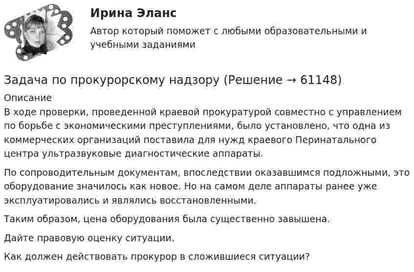      
            Описание
            	В ходе проверки, проведенной краевой прокуратурой совместно с управлением по борьбе с экономическими преступлениями, было установлено, что одна из коммерческих организаций поставила для нужд краевого Перинатального центра ультразвуковые диагностические аппараты. 	По сопроводительным документам, впоследствии оказавшимся подложными, это оборудование значилось как новое. Но на самом деле аппараты ранее уже эксплуатировались и являлись восстановленными. 	Таким образом, цена оборудования была существенно завышена. 	Дайте правовую оценку ситуации.	Как должен действовать прокурор в сложившиеся ситуации?   
            
            
            Задача по прокурорскому надзоруЗадача по прокурорскому надзоруЗадача по прокурорскому надзоруЗАДАЧА ПО ПРОКУРОРСКОМУ НАДЗОРУЗадача по психологии и педагогикеЗадача по расчёту цепи постоянного токаЗадача по расчёту электромагнитной муфтыЗадача по программированияЗадача по прокурорскому надзоруЗадача по прокурорскому надзоруЗадача по прокурорскому надзоруЗадача по прокурорскому надзоруЗадача по прокурорскому надзоруЗадача по прокурорскому надзору