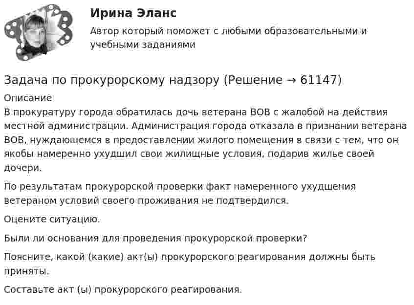      
            Описание
            	В прокуратуру города обратилась дочь ветерана ВОВ с жалобой на действия местной администрации. Администрация города отказала в признании ветерана ВОВ, нуждающемся в предоставлении жилого помещения в связи с тем, что он якобы намеренно ухудшил свои жилищные условия, подарив жилье своей дочери. 	По результатам прокурорской проверки факт намеренного ухудшения ветераном условий своего проживания не подтвердился. 	Оцените ситуацию. 	Были ли основания для проведения прокурорской проверки? 	Поясните, какой (какие) акт(ы) прокурорского реагирования должны быть приняты.	Составьте акт (ы) прокурорского реагирования.   
            
            
            Задача по прокурорскому надзоруЗадача по прокурорскому надзоруЗадача по прокурорскому надзоруЗадача по прокурорскому надзоруЗадача по прокурорскому надзоруЗадача по прокурорскому надзоруЗадача по прокурорскому надзоруЗАДАЧА ПО ПРАВУЗадача по предмету Исследование операций и методы оптимизацииЗадача (по предмету «Таможенное право»)Задача по Предмету - экономические преступления, проблемы квалификации и методика расследованияЗадача по программированию (Матлаб) (Тема: Маршрутизация беспилотного летательного аппарата)Задача по программированияЗадача по прокурорскому надзору