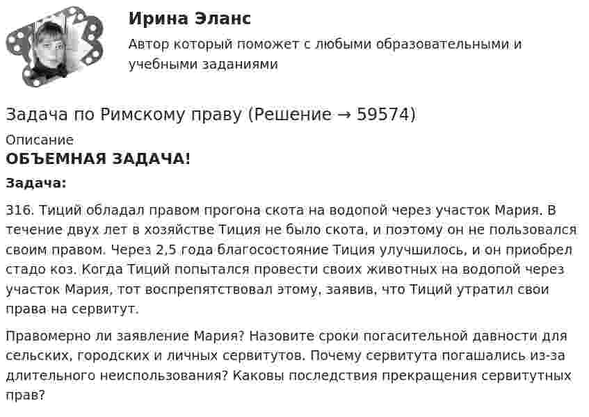      
            Описание
            ОБЪЕМНАЯ ЗАДАЧА! Задача:	316. Тиций обладал правом прогона скота на водопой через участок Мария. В течение двух лет в хозяйстве Тиция не было скота, и поэтому он не пользовался своим правом. Через 2,5 года благосостояние Тиция улучшилось, и он приобрел стадо коз. Когда Тиций попытался провести своих животных на водопой через участок Мария, тот воспрепятствовал этому, заявив, что Тиций утратил свои права на сервитут.	Правомерно ли заявление Мария? Назовите сроки погасительной давности для сельских, городских и личных сервитутов. Почему сервитута погашались из-за длительного неиспользования? Каковы последствия прекращения сервитутных прав?   
            
            
            Задача по расчёту электромагнитной муфтыЗадача по Римскому правуЗадача по силовой электроникеЗадача по сопроматузадача по статистикеЗадача по статистикеЗадача по статистикеЗадача по прокурорскому надзоруЗадача по прокурорскому надзоруЗадача по прокурорскому надзоруЗадача по прокурорскому надзоруЗадача по прокурорскому надзоруЗАДАЧА ПО ПРОКУРОРСКОМУ НАДЗОРУЗадача по психологии и педагогике