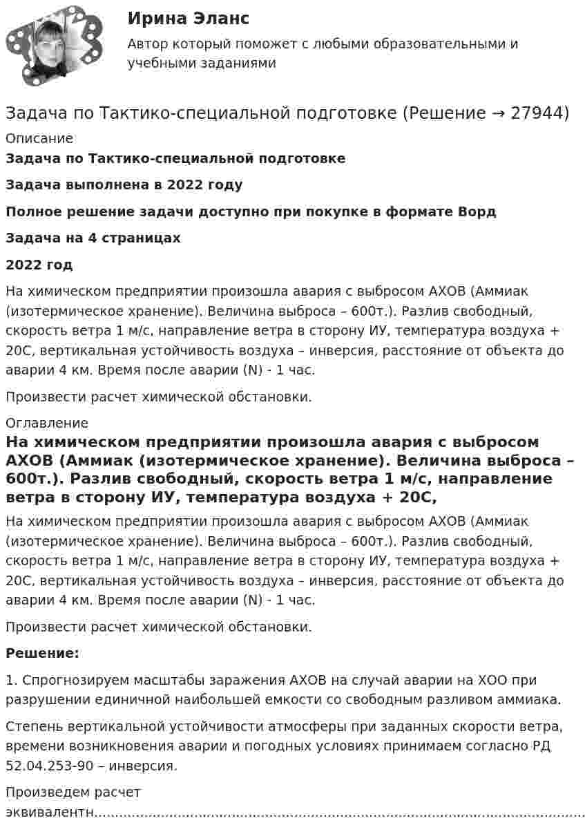      
          Описание
          Задача по Тактико-специальной подготовкеЗадача выполнена в 2022 годуПолное решение задачи доступно при покупке в формате ВордЗадача на 4 страницах2022 год	На химическом предприятии произошла авария с выбросом АХОВ (Аммиак (изотермическое хранение). Величина выброса – 600т.). Разлив свободный, скорость ветра 1 м/с, направление ветра в сторону ИУ, температура воздуха + 20С, вертикальная устойчивость воздуха – инверсия, расстояние от объекта до аварии 4 км. Время после аварии (N) - 1 час.	Произвести расчет химической обстановки. 
          Оглавление
          	На химическом предприятии произошла авария с выбросом АХОВ (Аммиак (изотермическое хранение). Величина выброса – 600т.). Разлив свободный, скорость ветра 1 м/с, направление ветра в сторону ИУ, температура воздуха + 20С, вертикальная устойчивость воздуха – инверсия, расстояние от объекта до аварии 4 км. Время после аварии (N) - 1 час.	Произвести расчет химической обстановки. Решение:	1. Спрогнозируем масштабы заражения АХОВ на случай аварии на ХОО при разрушении единичной наибольшей емкости со свободным разливом аммиака.	Степень вертикальной устойчивости атмосферы при заданных скорости ветра, времени возникновения аварии и погодных условиях принимаем согласно РД 52.04.253‑90 – инверсия.Произведем расчет эквивалентн........................................................................................................................................................................................................................................................................................................................................................... 
            
            
            задача по судебной медицинеЗадача по Тактико-специальной подготовкеЗадача по таможенной системеЗадача по таможенной системеЗадача по таможенной системеЗадача по таможенной системеЗадача по таможенной системеЗадача по Римскому правуЗадача по силовой электроникеЗадача по сопроматузадача по статистикеЗадача по статистикеЗадача по статистикеЗадача по страховому возмещению