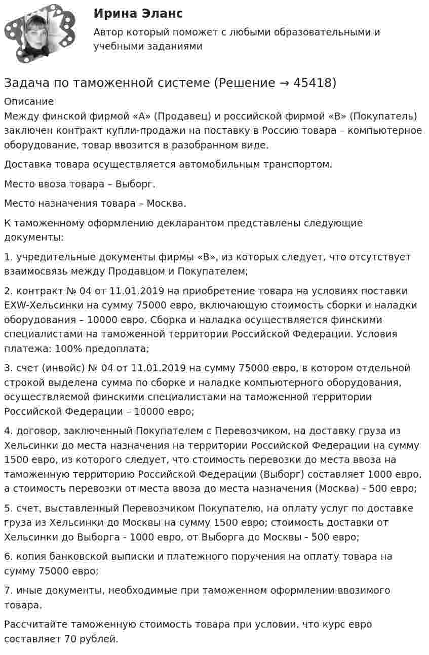      
            Описание
            Между финской фирмой «А» (Продавец) и российской фирмой «В» (Покупатель) заключен контракт купли-продажи на поставку в Россию товара – компьютерное оборудование, товар ввозится в разобранном виде.Доставка товара осуществляется автомобильным транспортом.Место ввоза товара – Выборг.Место назначения товара – Москва.К таможенному оформлению декларантом представлены следующие документы:1. учредительные документы фирмы «В», из которых следует, что отсутствует взаимосвязь между Продавцом и Покупателем;2. контракт № 04 от 11.01.2019 на приобретение товара на условиях поставки ЕХW-Хельсинки на сумму 75000 евро, включающую стоимость сборки и наладки оборудования – 10000 евро. Сборка и наладка осуществляется финскими специалистами на таможенной территории Российской Федерации. Условия платежа: 100% предоплата;3. счет (инвойс) № 04 от 11.01.2019 на сумму 75000 евро, в котором отдельной строкой выделена сумма по сборке и наладке компьютерного оборудования, осуществляемой финскими специалистами на таможенной территории Российской Федерации – 10000 евро;4. договор, заключенный Покупателем с Перевозчиком, на доставку груза из Хельсинки до места назначения на территории Российской Федерации на сумму 1500 евро, из которого следует, что стоимость перевозки до места ввоза на таможенную территорию Российской Федерации (Выборг) составляет 1000 евро, а стоимость перевозки от места ввоза до места назначения (Москва) - 500 евро;5. счет, выставленный Перевозчиком Покупателю, на оплату услуг по доставке груза из Хельсинки до Москвы на сумму 1500 евро; стоимость доставки от Хельсинки до Выборга - 1000 евро, от Выборга до Москвы - 500 евро;6. копия банковской выписки и платежного поручения на оплату товара на сумму 75000 евро;7. иные документы, необходимые при таможенном оформлении ввозимого товара.Рассчитайте таможенную стоимость товара при условии, что курс евро составляет 70 рублей.  
            
            
            Задача по таможенной системеЗадача по таможенной системеЗадача по ТВ с решениемЗадача по ТВ с решением Задача по теме Отдельная теория квалификации преступлений задача потенциальный внпЗадача по теории вероятностейЗадача по статистикеЗадача по страховому возмещениюЗадача Построить и проинтерпретировать модель взаимосвязи между указанными факторами, проверить на значимость, осуществить точечный и интервальный прогноз, сделать выводы. Исходные данные для задачи находятся в таблицах 1-2. Выбор варианта осуществляется по первой букве фамилии (переменная X) и по первой букве имени (переменная Y) студента.задача по судебной медицинеЗадача по Тактико-специальной подготовкеЗадача по таможенной системеЗадача по таможенной системе