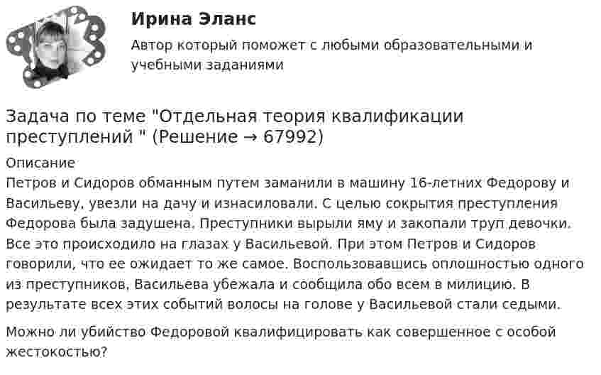     
            Описание
            	Петров и Сидоров обманным путем заманили в машину 16-летних Федорову и Васильеву, увезли на дачу и изнасиловали. С целью сокрытия преступления Федорова была задушена. Преступники вырыли яму и закопали труп девочки. Все это происходило на глазах у Васильевой. При этом Петров и Сидоров говорили, что ее ожидает то же самое. Воспользовавшись оплошностью одного из преступников, Васильева убежала и сообщила обо всем в милицию. В результате всех этих событий волосы на голове у Васильевой стали седыми.	Можно ли убийство Федоровой квалифицировать как совершенное с особой жестокостью?   
            
            
            Задача по ТВ с решением Задача по теме Отдельная теория квалификации преступлений задача потенциальный внпЗадача по теории вероятностейЗадача по теории вероятностейЗадача по теории вероятностейЗадача по теории вероятностейзадача по судебной медицинеЗадача по Тактико-специальной подготовкеЗадача по таможенной системеЗадача по таможенной системеЗадача по таможенной системеЗадача по таможенной системеЗадача по таможенной системе