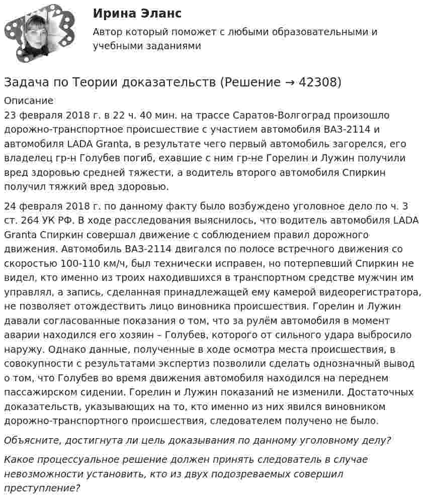      
          Описание
          23 февраля 2018 г. в 22 ч. 40 мин. на трассе Саратов-Волгоград произошло дорожно-транспортное происшествие с участием автомобиля ВАЗ-2114 и автомобиля LADA Granta, в результате чего первый автомобиль загорелся, его владелец гр-н Голубев погиб, ехавшие с ним гр-не Горелин и Лужин получили вред здоровью средней тяжести, а водитель второго автомобиля Спиркин получил тяжкий вред здоровью. 24 февраля 2018 г. по данному факту было возбуждено уголовное дело по ч. 3 ст. 264 УК РФ. В ходе расследования выяснилось, что водитель автомобиля LADA Granta Спиркин совершал движение с соблюдением правил дорожного движения. Автомобиль ВАЗ-2114 двигался по полосе встречного движения со скоростью 100-110 км/ч, был технически исправен, но потерпевший Спиркин не видел, кто именно из троих находившихся в транспортном средстве мужчин им управлял, а запись, сделанная принадлежащей ему камерой видеорегистратора, не позволяет отождествить лицо виновника происшествия. Горелин и Лужин давали согласованные показания о том, что за рулём автомобиля в момент аварии находился его хозяин – Голубев, которого от сильного удара выбросило наружу. Однако данные, полученные в ходе осмотра места происшествия, в совокупности с результатами экспертиз позволили сделать однозначный вывод о том, что Голубев во время движения автомобиля находился на переднем пассажирском сидении. Горелин и Лужин показаний не изменили. Достаточных доказательств, указывающих на то, кто именно из них явился виновником дорожно-транспортного происшествия, следователем получено не было.Объясните, достигнута ли цель доказывания по данному уголовному делу? Какое процессуальное решение должен принять следователь в случае невозможности установить, кто из двух подозреваемых совершил преступление?  
            
            
            Задача по Теории доказательств Задача по Теории доказательств Задача по теории информации на ансамблиЗадача по теории организации. Партия деталей из 3 шт обрабатывается на пяти операциях продолжительность tшт1=20; tшт2=10; tшт3=120; tшт4=10; tшт5=20. Задача по трудовому правуЗадача по трудовому правуЗадача по трудовому правуЗадача по теории вероятностиЗадача по теории вероятностиЗадача по теории вероятностиЗадача по теории вероятностиЗадача по теории вероятности - N—гранные кубикиЗадача по теории вероятности - Довольные аналитики..Задача по теории вероятности - Ювелир получил заказ на жемчужную нить.