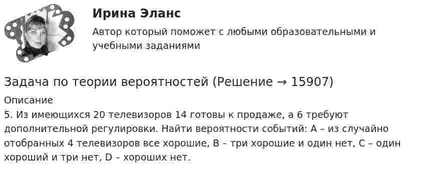     
          Описание
          	5. Из имеющихся 20 телевизоров 14 готовы к продаже, а 6 требуют дополнительной регулировки. Найти вероятности событий: А – из случайно отобранных 4 телевизоров все хорошие, В – три хорошие и один нет, С – один хороший и три нет, D – хороших нет.  
            
            
            Задача по теории вероятностейЗадача по теории вероятностейЗадача по теории вероятностейЗадача по теории вероятностейЗадача по теории вероятностейЗадача по теории вероятностейЗадача по теории вероятностейЗадача по таможенной системеЗадача по таможенной системеЗадача по ТВ с решениемЗадача по ТВ с решением Задача по теме Отдельная теория квалификации преступлений задача потенциальный внпЗадача по теории вероятностей
