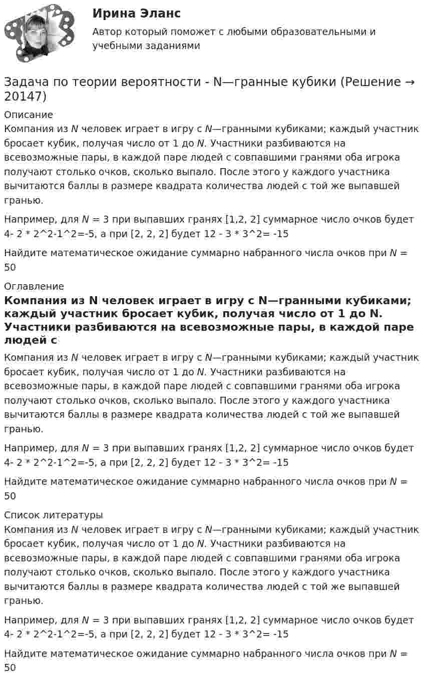     
          Описание
          Компания из N человек играет в игру с N—гранными кубиками; каждый участник бросает кубик, получая число от 1 до N. Участники разбиваются на всевозможные пары, в каждой паре людей с совпавшими гранями оба игрока получают столько очков, сколько выпало. После этого у каждого участника вычитаются баллы в размере квадрата количества людей с той же выпавшей гранью.Например, для N = 3 при выпавших гранях [1,2, 2] суммарное число очков будет 4- 2 * 2^2-1^2=-5, а при [2, 2, 2] будет 12 - 3 * 3^2= -15Найдите математическое ожидание суммарно набранного числа очков при N = 50 
          Оглавление
          Компания из N человек играет в игру с N—гранными кубиками; каждый участник бросает кубик, получая число от 1 до N. Участники разбиваются на всевозможные пары, в каждой паре людей с совпавшими гранями оба игрока получают столько очков, сколько выпало. После этого у каждого участника вычитаются баллы в размере квадрата количества людей с той же выпавшей гранью.Например, для N = 3 при выпавших гранях [1,2, 2] суммарное число очков будет 4- 2 * 2^2-1^2=-5, а при [2, 2, 2] будет 12 - 3 * 3^2= -15Найдите математическое ожидание суммарно набранного числа очков при N = 50 
          Список литературы
          Компания из N человек играет в игру с N—гранными кубиками; каждый участник бросает кубик, получая число от 1 до N. Участники разбиваются на всевозможные пары, в каждой паре людей с совпавшими гранями оба игрока получают столько очков, сколько выпало. После этого у каждого участника вычитаются баллы в размере квадрата количества людей с той же выпавшей гранью.Например, для N = 3 при выпавших гранях [1,2, 2] суммарное число очков будет 4- 2 * 2^2-1^2=-5, а при [2, 2, 2] будет 12 - 3 * 3^2= -15Найдите математическое ожидание суммарно набранного числа очков при N = 50
            
            
            Задача по теории вероятностиЗадача по теории вероятности - N—гранные кубикиЗадача по теории вероятности - Довольные аналитики..Задача по теории вероятности - Ювелир получил заказ на жемчужную нить.Задача по теории горенияЗадача по Теории доказательств Задача по Теории доказательств Задача по теории вероятностейЗадача по теории вероятностейЗадача по теории вероятностейЗадача по теории вероятностейЗадача по теории вероятностиЗадача по теории вероятностиЗадача по теории вероятности