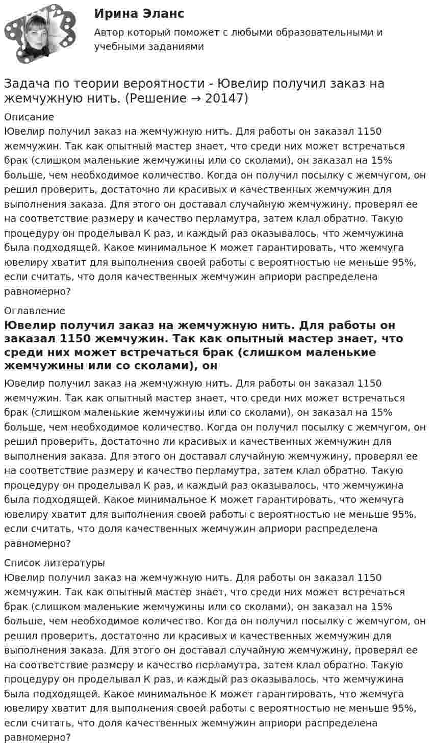     
          Описание
          Ювелир получил заказ на жемчужную нить. Для работы он заказал 1150 жемчужин. Так как опытный мастер знает, что среди них может встречаться брак (слишком маленькие жемчужины или со сколами), он заказал на 15% больше, чем необходимое количество. Когда он получил посылку с жемчугом, он решил проверить, достаточно ли красивых и качественных жемчужин для выполнения заказа. Для этого он доставал случайную жемчужину, проверял ее на соответствие размеру и качество перламутра, затем клал обратно. Такую процедуру он проделывал К раз, и каждый раз оказывалось, что жемчужина была подходящей. Какое минимальное К может гарантировать, что жемчуга ювелиру хватит для выполнения своей работы с вероятностью не меньше 95%, если считать, что доля качественных жемчужин априори распределена равномерно? 
          Оглавление
          Ювелир получил заказ на жемчужную нить. Для работы он заказал 1150 жемчужин. Так как опытный мастер знает, что среди них может встречаться брак (слишком маленькие жемчужины или со сколами), он заказал на 15% больше, чем необходимое количество. Когда он получил посылку с жемчугом, он решил проверить, достаточно ли красивых и качественных жемчужин для выполнения заказа. Для этого он доставал случайную жемчужину, проверял ее на соответствие размеру и качество перламутра, затем клал обратно. Такую процедуру он проделывал К раз, и каждый раз оказывалось, что жемчужина была подходящей. Какое минимальное К может гарантировать, что жемчуга ювелиру хватит для выполнения своей работы с вероятностью не меньше 95%, если считать, что доля качественных жемчужин априори распределена равномерно? 
          Список литературы
          Ювелир получил заказ на жемчужную нить. Для работы он заказал 1150 жемчужин. Так как опытный мастер знает, что среди них может встречаться брак (слишком маленькие жемчужины или со сколами), он заказал на 15% больше, чем необходимое количество. Когда он получил посылку с жемчугом, он решил проверить, достаточно ли красивых и качественных жемчужин для выполнения заказа. Для этого он доставал случайную жемчужину, проверял ее на соответствие размеру и качество перламутра, затем клал обратно. Такую процедуру он проделывал К раз, и каждый раз оказывалось, что жемчужина была подходящей. Какое минимальное К может гарантировать, что жемчуга ювелиру хватит для выполнения своей работы с вероятностью не меньше 95%, если считать, что доля качественных жемчужин априори распределена равномерно?
            
            
            Задача по теории вероятности - Довольные аналитики..Задача по теории вероятности - Ювелир получил заказ на жемчужную нить.Задача по теории горенияЗадача по Теории доказательств Задача по Теории доказательств Задача по теории информации на ансамблиЗадача по теории организации. Партия деталей из 3 шт обрабатывается на пяти операциях продолжительность tшт1=20; tшт2=10; tшт3=120; tшт4=10; tшт5=20. Задача по теории вероятностейЗадача по теории вероятностейЗадача по теории вероятностиЗадача по теории вероятностиЗадача по теории вероятностиЗадача по теории вероятностиЗадача по теории вероятности