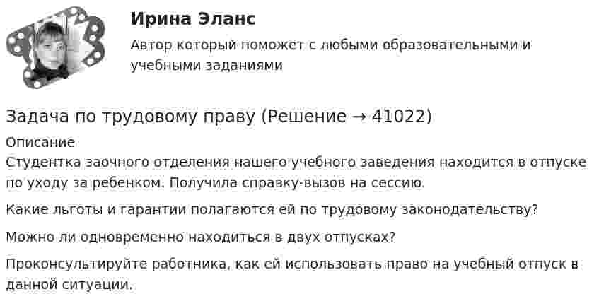      
          Описание
          Студентка заочного отделения нашего учебного заведения находится в отпуске по уходу за ребенком. Получила справку-вызов на сессию. Какие льготы и гарантии полагаются ей по трудовому законодательству? Можно ли одновременно находиться в двух отпусках? Проконсультируйте работника, как ей использовать право на учебный отпуск в данной ситуации.  
            
            
            Задача по трудовому правуЗадача по трудовому правуЗадача по трудовому правуЗадача по трудовому праву Задача по уголовному правуЗадача по уголовному правуЗадача по уголовному правуЗадача по теории вероятности - Довольные аналитики..Задача по теории вероятности - Ювелир получил заказ на жемчужную нить.Задача по теории горенияЗадача по Теории доказательств Задача по Теории доказательств Задача по теории информации на ансамблиЗадача по теории организации. Партия деталей из 3 шт обрабатывается на пяти операциях продолжительность tшт1=20; tшт2=10; tшт3=120; tшт4=10; tшт5=20. 