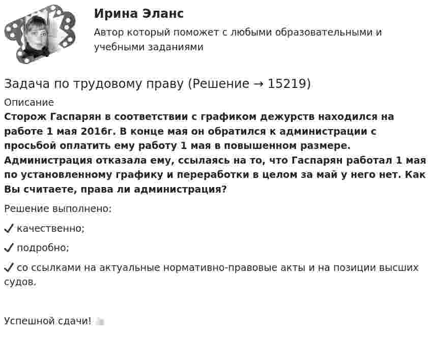      
          Описание
          Сторож Гаспарян в соответствии с графиком дежурств находился на работе 1 мая 2016г. В конце мая он обратился к администрации с просьбой оплатить ему работу 1 мая в повышенном размере. Администрация отказала ему, ссылаясь на то, что Гаспарян  работал 1 мая по установленному графику и переработки в целом за май у него нет. Как Вы считаете, права ли администрация? 
Решение выполнено:✔️ качественно;✔️ подробно;✔️ со ссылками на актуальные нормативно-правовые акты и на позиции высших судов. Успешной сдачи! 👍🏻
  
            
            
            Задача по трудовому правуЗадача по трудовому правуЗадача по трудовому правуЗадача по трудовому правуЗадача по трудовому праву Задача по уголовному правуЗадача по уголовному правуЗадача по теории вероятности - N—гранные кубикиЗадача по теории вероятности - Довольные аналитики..Задача по теории вероятности - Ювелир получил заказ на жемчужную нить.Задача по теории горенияЗадача по Теории доказательств Задача по Теории доказательств Задача по теории информации на ансамбли