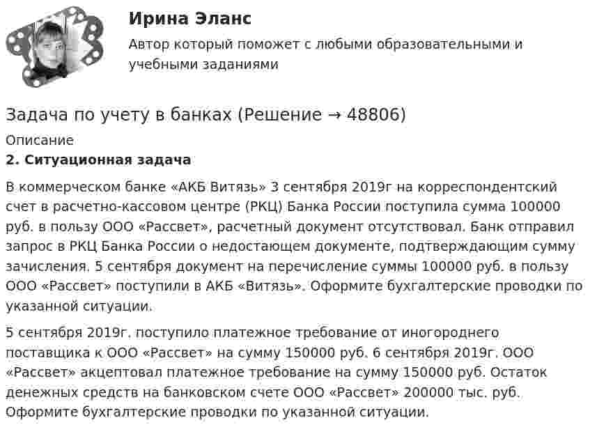      
            Описание
            2. Ситуационная задача         В коммерческом банке «АКБ Витязь» 3 сентября 2019г на корреспондентский счет в расчетно-кассовом центре (РКЦ) Банка России поступила сумма 100000 руб. в пользу ООО «Рассвет», расчетный документ отсутствовал. Банк отправил запрос в РКЦ Банка России о недостающем документе, подтверждающим сумму зачисления. 5 сентября документ на перечисление суммы 100000 руб. в пользу ООО «Рассвет» поступили в АКБ «Витязь». Оформите бухгалтерские проводки по указанной ситуации.         5 сентября 2019г. поступило платежное требование от иногороднего поставщика к ООО «Рассвет» на сумму 150000 руб. 6 сентября 2019г. ООО «Рассвет» акцептовал платежное требование на сумму 150000 руб. Остаток денежных средств на банковском счете ООО «Рассвет» 200000 тыс. руб. Оформите бухгалтерские проводки по указанной ситуации.  
            
            
            задача по учету в банкахЗадача по учету в банкахЗадача по учету в банкахЗадача по физикеЗадача по физикеЗадача по физикеЗадача по финансам предприятияЗАДАЧА ПО УГОЛОВНОМУ ПРОЦЕССУЗАДАЧА ПО УГОЛОВНОМУ ПРОЦЕССУЗАДАЧА ПО УГОЛОВНОМУ ПРОЦЕССУЗАДАЧА ПО УГОЛОВНОМУ ПРОЦЕССУЗАДАЧА ПО УГОЛОВНОМУ ПРОЦЕССУЗадача по уголовному процессу - Подготовка к судебному разбирательствуЗадача по УИП