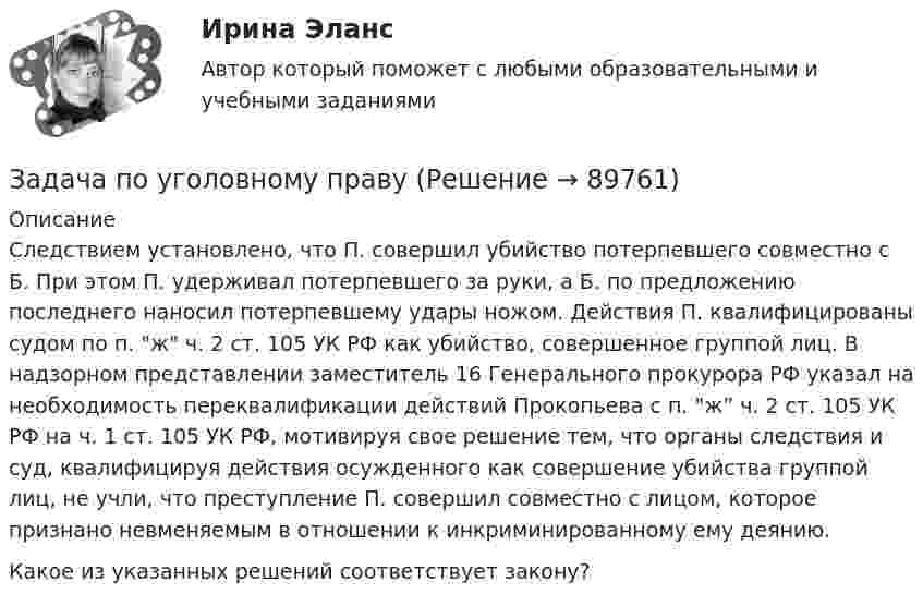      
            Описание
            Следствием установлено, что П. совершил убийство потерпевшего совместно с Б. При этом П. удерживал потерпевшего за руки, а Б. по предложению последнего наносил потерпевшему удары ножом. Действия П. квалифицированы судом по п. ж ч. 2 ст. 105 УК РФ как убийство, совершенное группой лиц. В надзорном представлении заместитель 16 Генерального прокурора РФ указал на необходимость переквалификации действий Прокопьева с п. ж” ч. 2 ст. 105 УК РФ на ч. 1 ст. 105 УК РФ, мотивируя свое решение тем, что органы следствия и суд, квалифицируя действия осужденного как совершение убийства группой лиц, не учли, что преступление П. совершил совместно с лицом, которое признано невменяемым в отношении к инкриминированному ему деянию. Какое из указанных решений соответствует закону?   
            
            
            Задача по уголовному правуЗадача по уголовному правуЗадача по уголовному правуЗадача по уголовному правуЗадача по уголовному правуЗадача по уголовному правуЗадача по уголовному правуЗадача по уголовному правуЗадача по уголовному правуЗадача по уголовному правуЗадача по уголовному правуЗадача по уголовному правуЗадача по уголовному правуЗадача по уголовному праву