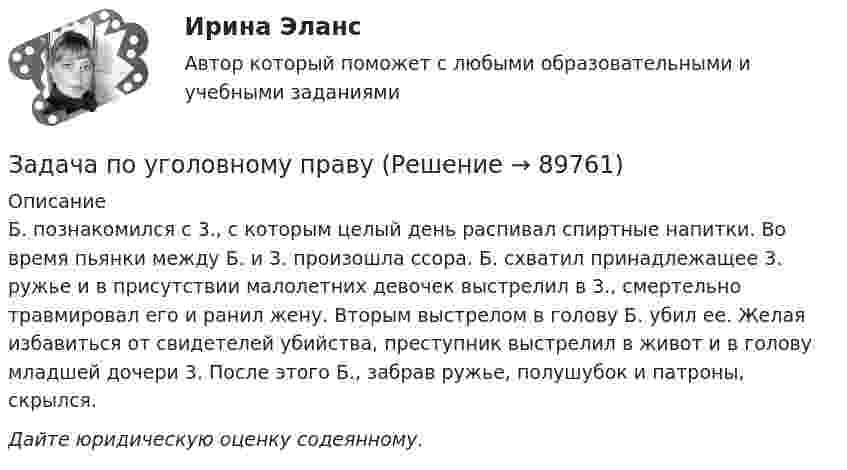      
            Описание
            Б. познакомился с 3., с которым целый день распивал спиртные напитки. Во время пьянки между Б. и 3. произошла ссора. Б. схватил принадлежащее 3. ружье и в присутствии малолетних девочек выстрелил в 3., смертельно травмировал его и ранил жену. Вторым выстрелом в голову Б. убил ее. Желая избавиться от свидетелей убийства, преступник выстрелил в живот и в голову младшей дочери 3. После этого Б., забрав ружье, полушубок и патроны, скрылся. Дайте юридическую оценку содеянному.   
            
            
            Задача по уголовному правуЗадача по уголовному правуЗадача по уголовному правуЗадача по уголовному правуЗадача по уголовному правуЗадача по уголовному правуЗадача по уголовному правуЗадача по уголовному правуЗадача по уголовному правуЗадача по уголовному правуЗадача по уголовному правуЗадача по уголовному правуЗадача по уголовному правуЗадача по уголовному праву