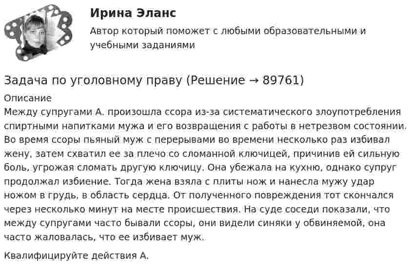      
            Описание
            Между супругами А. произошла ссора из-за систематического злоупотребления спиртными напитками мужа и его возвращения с работы в нетрезвом состоянии. Во время ссоры пьяный муж с перерывами во времени несколько раз избивал жену, затем схватил ее за плечо со сломанной ключицей, причинив ей сильную боль, угрожая сломать другую ключицу. Она убежала на кухню, однако супруг продолжал избиение. Тогда жена взяла с плиты нож и нанесла мужу удар ножом в грудь, в область сердца. От полученного повреждения тот скончался через несколько минут на месте происшествия. На суде соседи показали, что между супругами часто бывали ссоры, они видели синяки у обвиняемой, она часто жаловалась, что ее избивает муж. Квалифицируйте действия А.   
            
            
            Задача по уголовному правуЗадача по уголовному правуЗадача по уголовному правуЗадача по уголовному правуЗадача по уголовному правуЗадача по уголовному правуЗадача по уголовному правуЗадача по уголовному правуЗадача по уголовному правуЗадача по уголовному правуЗадача по уголовному правуЗадача по уголовному правуЗадача по уголовному правуЗадача по уголовному праву