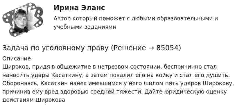      
            Описание
            Широков, придя в общежитие в нетрезвом состоянии, беспричинно стал наносить удары Касаткину, а затем повалил его на койку и стал его душить. Обороняясь, Касаткин нанес имевшимся у него шилом пять ударов Широкову, причинив ему вред здоровью средней тяжести. Дайте юридическую оценку действиям Широкова     
            
            
            Задача по уголовному правуЗадача по уголовному правуЗадача по уголовному правуЗадача по уголовному правуЗадача по уголовному правуЗадача по уголовному правуЗадача по уголовному правуЗадача по трудовому правуЗадача по трудовому правуЗадача по трудовому правуЗадача по трудовому праву Задача по уголовному правуЗадача по уголовному правуЗадача по уголовному праву