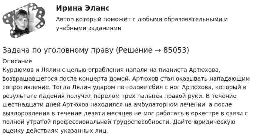      
            Описание
            Курдюмов и Лялин с целью ограбления напали на пианиста Артюхова, возвращавшегося после концерта домой. Артюхов стал оказывать нападающим сопротивление. Тогда Лялин ударом по голове сбил с ног Артюхова, кᴏᴛᴏрый в результате падения получил перелом трех пальцев правой руки. В течение шестнадцати дней Артюхов находился на амбулаторном лечении, а после выздоровления в течение девяти месяцев не мог работать в оркестре в связи с полной утратой профессиональной трудоспособности. Дайте юридическую оценку действиям указанных лиц.   
            
            
            Задача по уголовному правуЗадача по уголовному правуЗадача по уголовному правуЗадача по уголовному правуЗадача по уголовному правуЗадача по уголовному правуЗадача по уголовному правуЗадача по уголовному правуЗадача по уголовному правуЗадача по уголовному правуЗадача по уголовному правуЗадача по уголовному правуЗадача по уголовному правуЗадача по уголовному праву