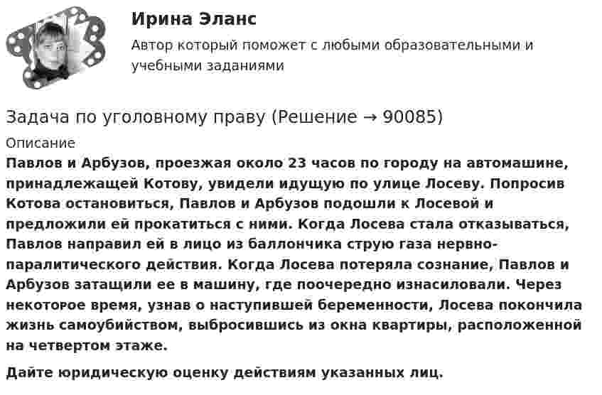      
            Описание
            Павлов и Арбузов, проезжая около 23 часов по городу на автомашине, принадлежащей Котову, увидели идущую по улице Лосеву. Попросив Котова остановиться, Павлов и Арбузов подошли к Лосевой и предложили ей прокатиться с ними. Когда Лосева стала отказываться, Павлов направил ей в лицо из баллончика струю газа нервно-паралитического действия. Когда Лосева потеряла сознание, Павлов и Арбузов затащили ее в машину, где поочередно изнасиловали. Через некᴏᴛᴏᴩое время, узнав о наступившей беременности, Лосева покончила жизнь самоубийством, выбросившись из окна квартиры, расположенной на четвертом этаже. Дайте юридическую оценку действиям указанных лиц.   
            
            
            Задача по уголовному правуЗадача по уголовному правуЗадача по уголовному правуЗадача по уголовному правуЗадача по уголовному правуЗадача по уголовному правуЗадача по уголовному правуЗадача по уголовному правуЗадача по уголовному правуЗадача по уголовному правуЗадача по уголовному правуЗадача по уголовному правуЗадача по уголовному правуЗадача по уголовному праву