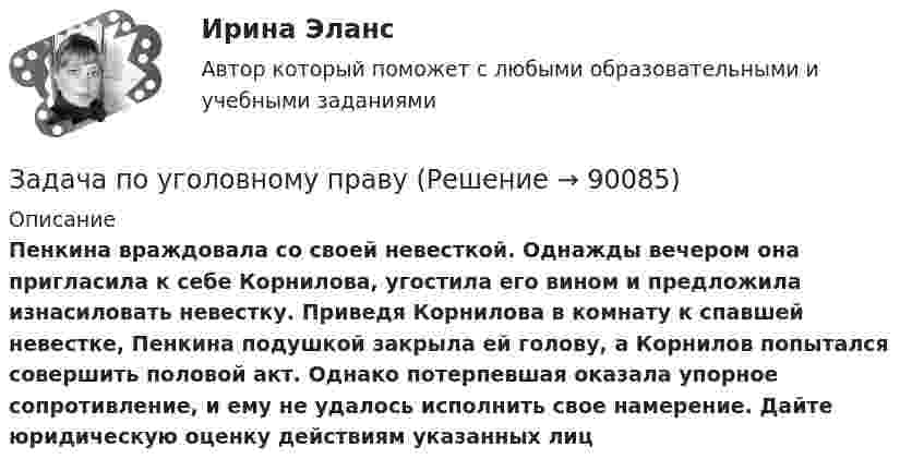      
            Описание
             Пенкина враждовала со своей невесткой. Однажды вечером она пригласила к себе Корнилова, угостила его вином и предложила изнасиловать невестку. Приведя Корнилова в комнату к спавшей невестке, Пенкина подушкой закрыла ей голову, а Корнилов попытался совершить половой акт. Однако потерпевшая оказала упорное сопротивление, и ему не удалось исполнить свое намерение. Дайте юридическую оценку действиям указанных лиц   
            
            
            Задача по уголовному правуЗадача по уголовному правуЗадача по уголовному правуЗадача по уголовному правуЗадача по уголовному правуЗадача по уголовному правуЗадача по уголовному правуЗадача по уголовному правуЗадача по уголовному правуЗадача по уголовному правуЗадача по уголовному правуЗадача по уголовному правуЗадача по уголовному правуЗадача по уголовному праву